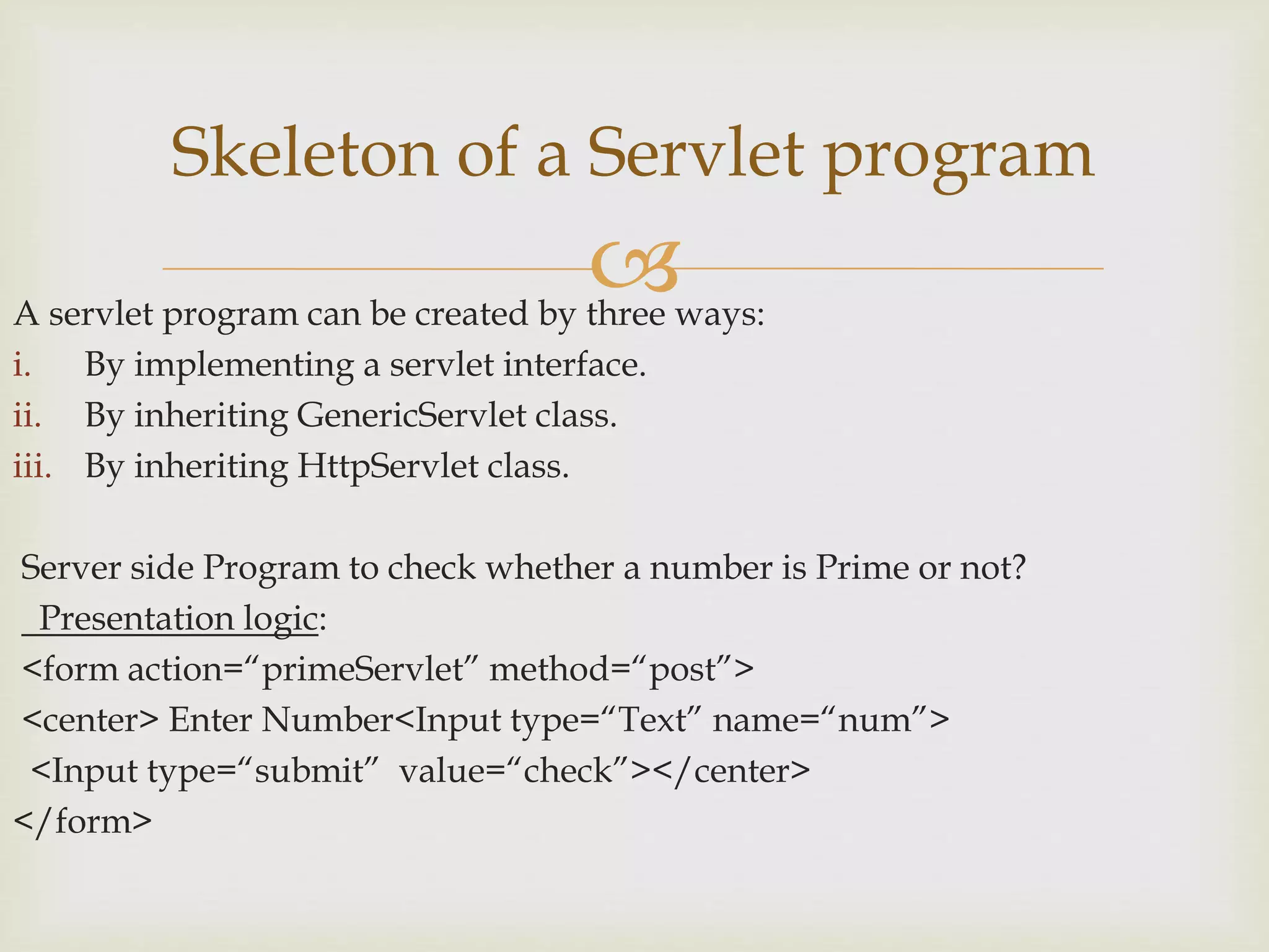 A servlet program can be created by three ways:
i. By implementing a servlet interface.
ii. By inheriting GenericServlet class.
iii. By inheriting HttpServlet class.
Server side Program to check whether a number is Prime or not?
Presentation logic:
<form action=“primeServlet” method=“post”>
<center> Enter Number<Input type=“Text” name=“num”>
<Input type=“submit” value=“check”></center>
</form>
Skeleton of a Servlet program
 