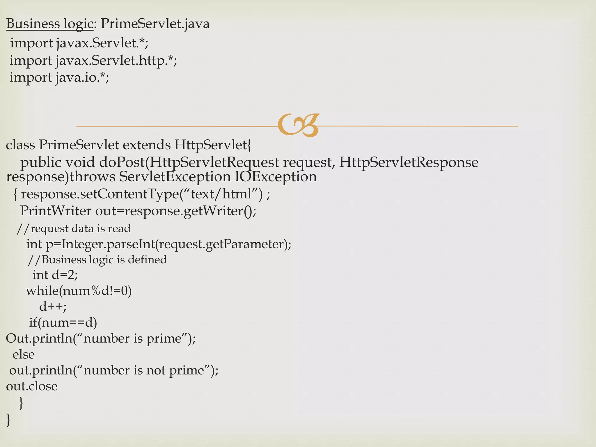 
Business logic: PrimeServlet.java
import javax.Servlet.*;
import javax.Servlet.http.*;
import java.io.*;
class PrimeServlet extends HttpServlet{
public void doPost(HttpServletRequest request, HttpServletResponse
response)throws ServletException IOException
{ response.setContentType(“text/html”) ;
PrintWriter out=response.getWriter();
//request data is read
int p=Integer.parseInt(request.getParameter);
//Business logic is defined
int d=2;
while(num%d!=0)
d++;
if(num==d)
Out.println(“number is prime”);
else
out.println(“number is not prime”);
out.close
}
}
 