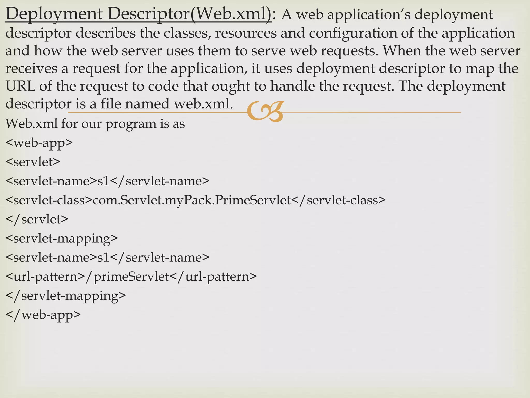 
Deployment Descriptor(Web.xml): A web application’s deployment
descriptor describes the classes, resources and configuration of the application
and how the web server uses them to serve web requests. When the web server
receives a request for the application, it uses deployment descriptor to map the
URL of the request to code that ought to handle the request. The deployment
descriptor is a file named web.xml.
Web.xml for our program is as
<web-app>
<servlet>
<servlet-name>s1</servlet-name>
<servlet-class>com.Servlet.myPack.PrimeServlet</servlet-class>
</servlet>
<servlet-mapping>
<servlet-name>s1</servlet-name>
<url-pattern>/primeServlet</url-pattern>
</servlet-mapping>
</web-app>
 
