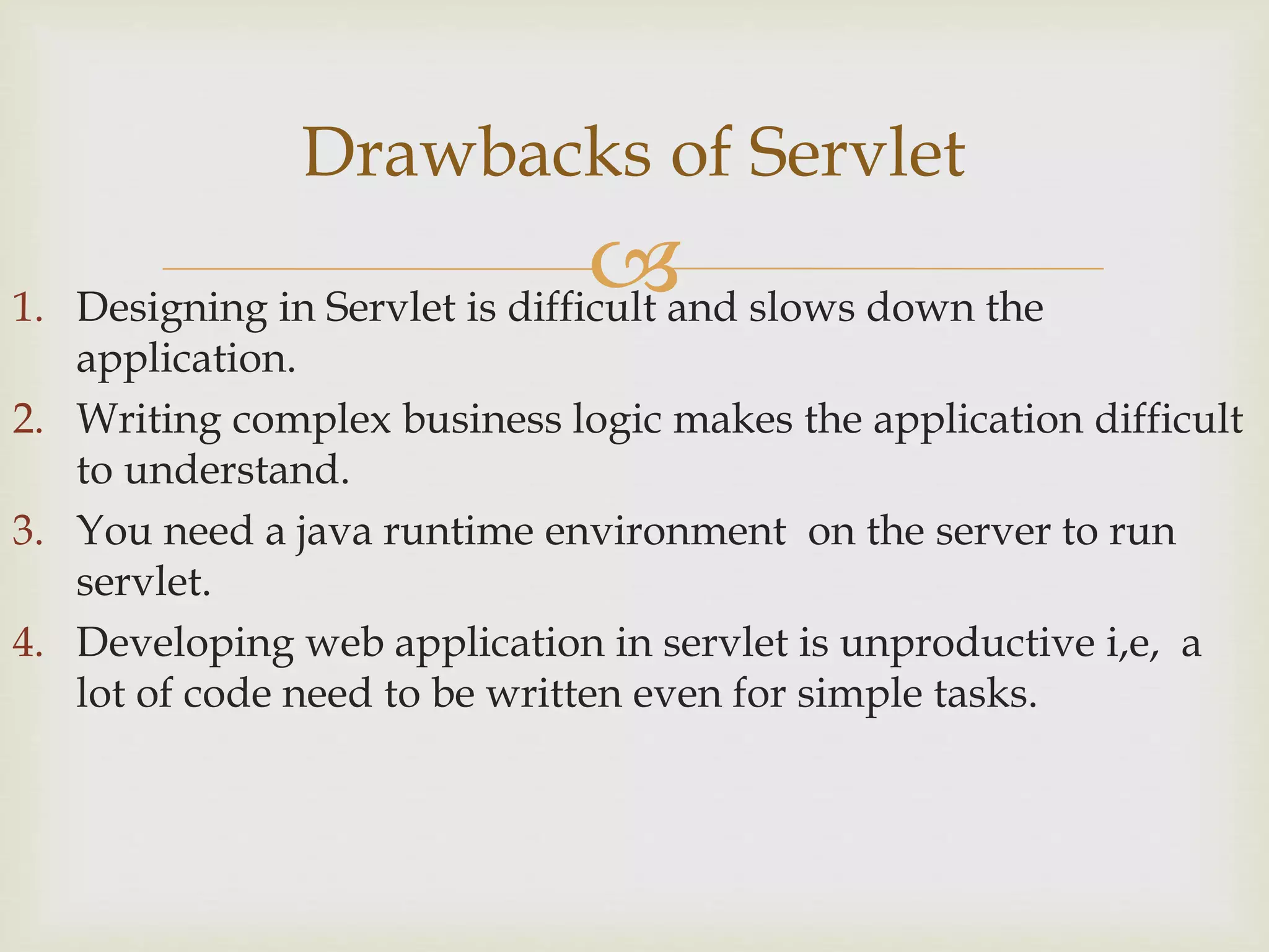 1. Designing in Servlet is difficult and slows down the
application.
2. Writing complex business logic makes the application difficult
to understand.
3. You need a java runtime environment on the server to run
servlet.
4. Developing web application in servlet is unproductive i,e, a
lot of code need to be written even for simple tasks.
Drawbacks of Servlet
 