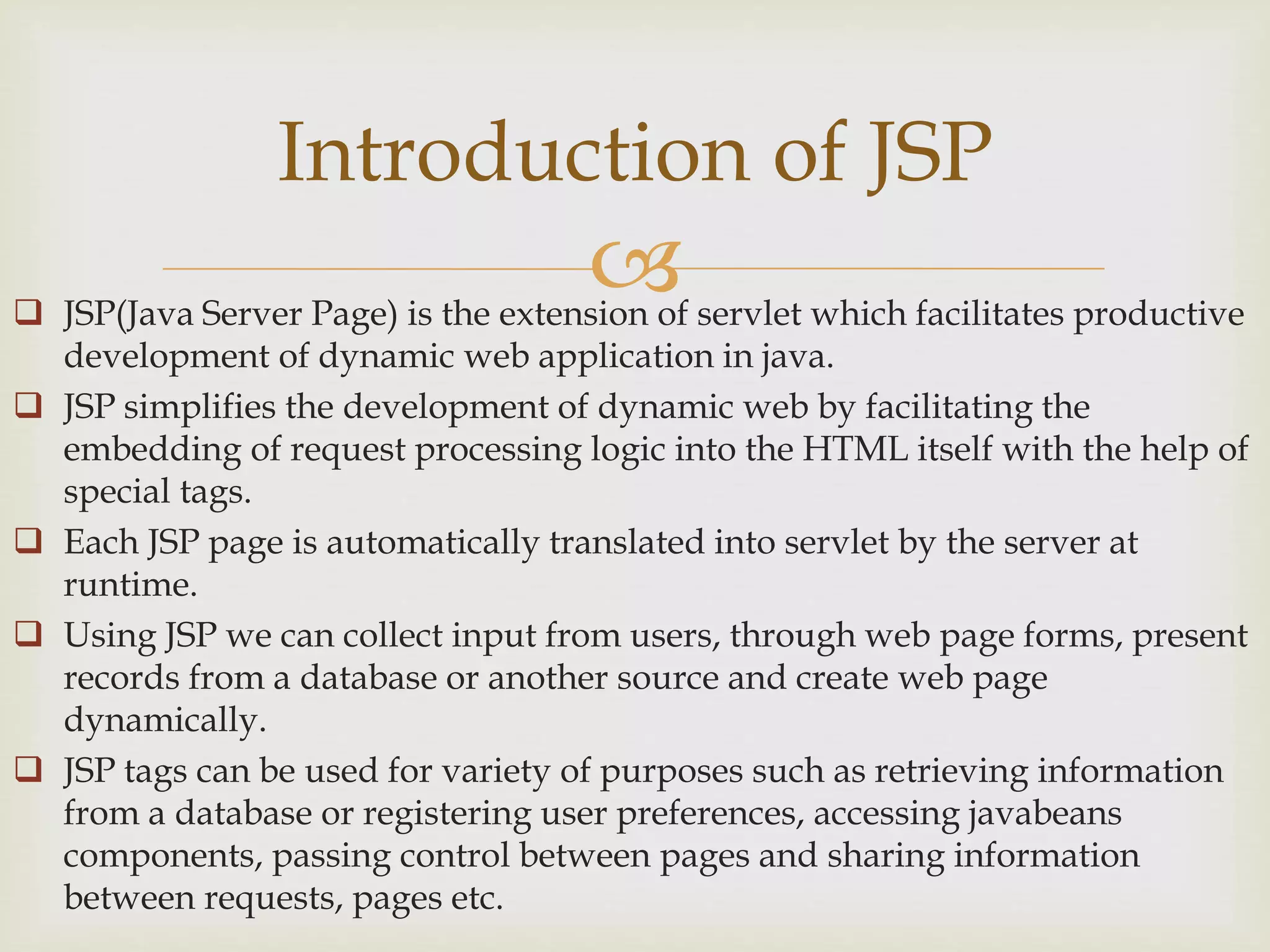  JSP(Java Server Page) is the extension of servlet which facilitates productive
development of dynamic web application in java.
 JSP simplifies the development of dynamic web by facilitating the
embedding of request processing logic into the HTML itself with the help of
special tags.
 Each JSP page is automatically translated into servlet by the server at
runtime.
 Using JSP we can collect input from users, through web page forms, present
records from a database or another source and create web page
dynamically.
 JSP tags can be used for variety of purposes such as retrieving information
from a database or registering user preferences, accessing javabeans
components, passing control between pages and sharing information
between requests, pages etc.
Introduction of JSP
 