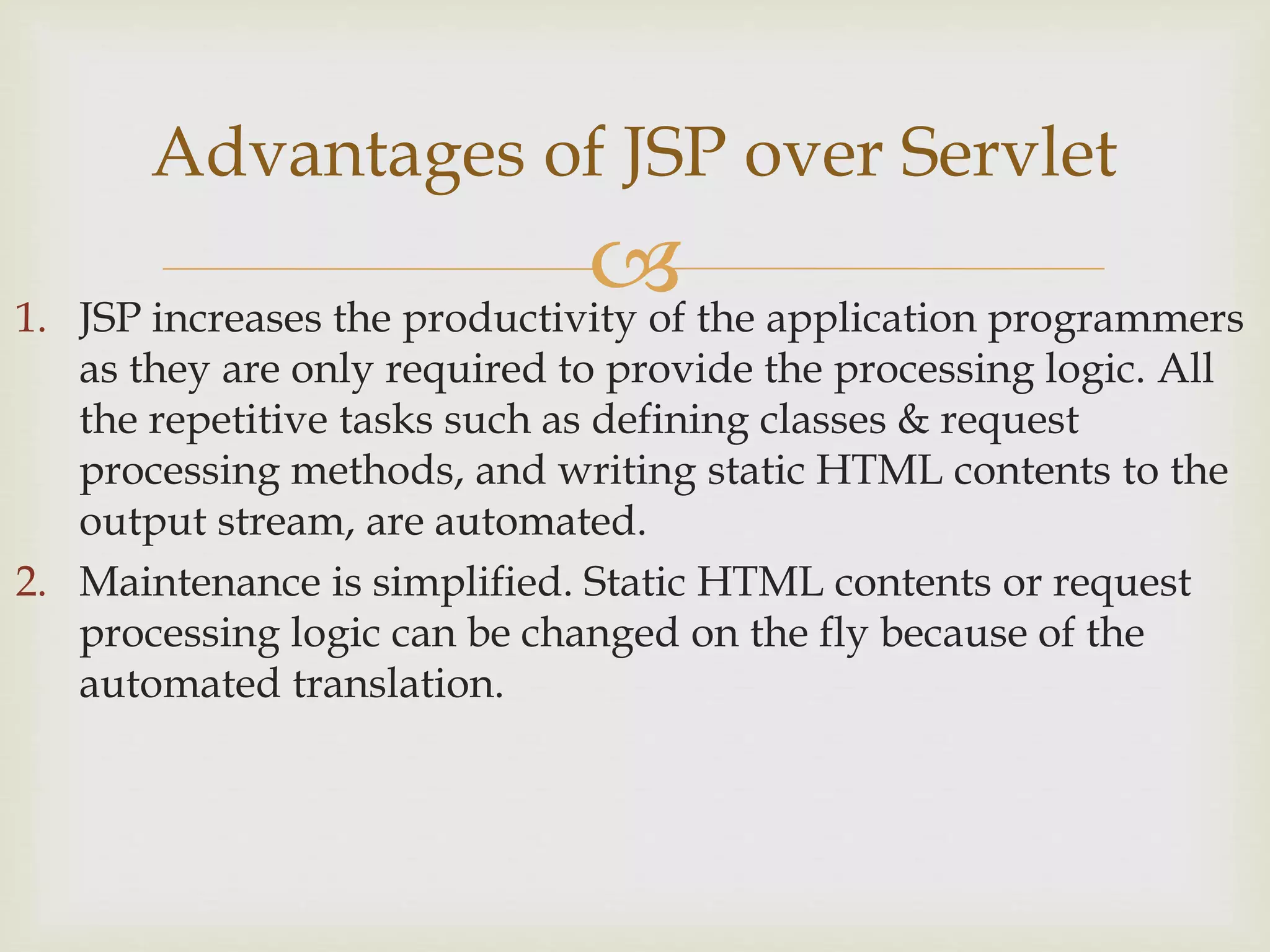 1. JSP increases the productivity of the application programmers
as they are only required to provide the processing logic. All
the repetitive tasks such as defining classes & request
processing methods, and writing static HTML contents to the
output stream, are automated.
2. Maintenance is simplified. Static HTML contents or request
processing logic can be changed on the fly because of the
automated translation.
Advantages of JSP over Servlet
 