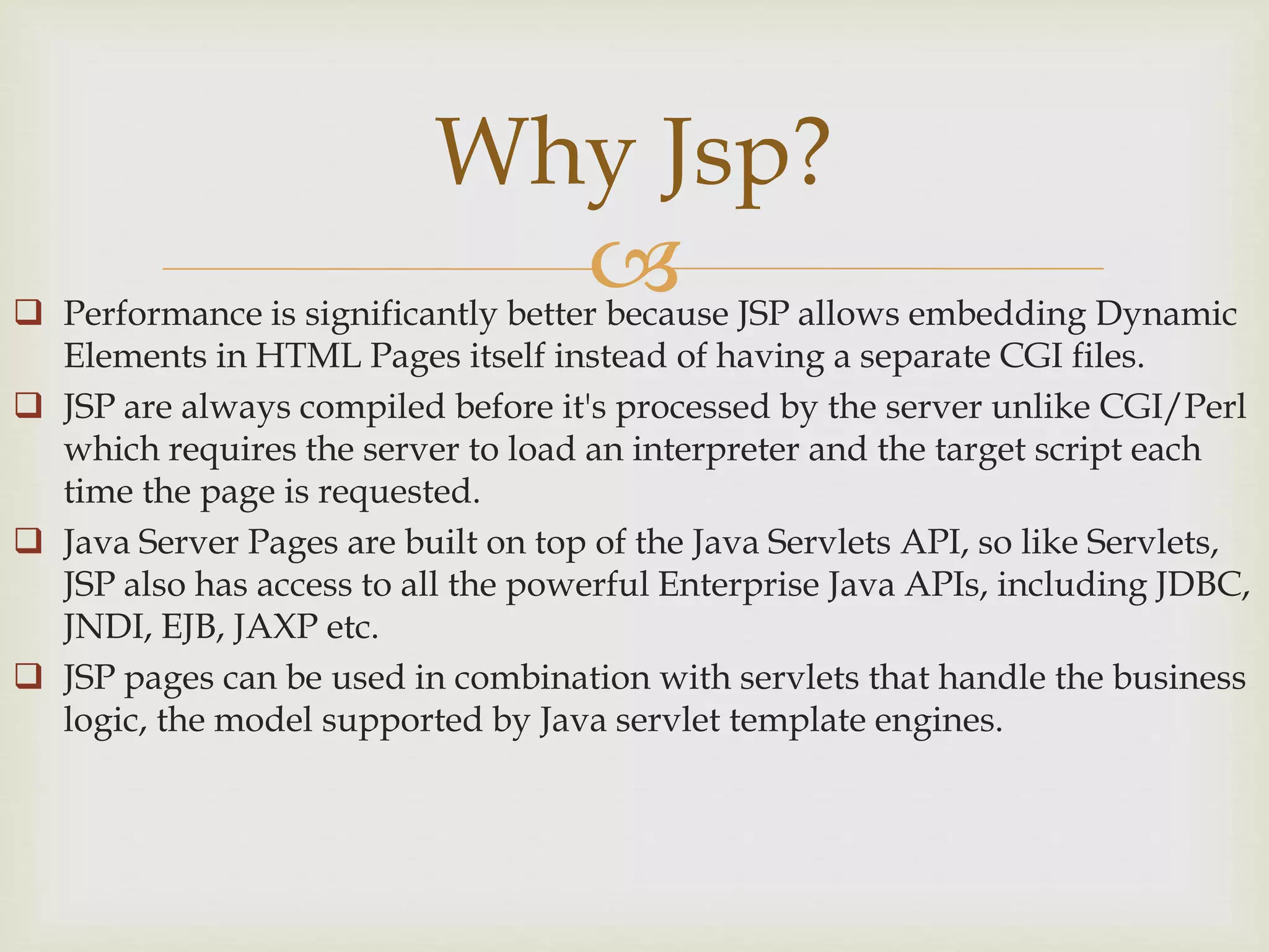  Performance is significantly better because JSP allows embedding Dynamic
Elements in HTML Pages itself instead of having a separate CGI files.
 JSP are always compiled before it's processed by the server unlike CGI/Perl
which requires the server to load an interpreter and the target script each
time the page is requested.
 Java Server Pages are built on top of the Java Servlets API, so like Servlets,
JSP also has access to all the powerful Enterprise Java APIs, including JDBC,
JNDI, EJB, JAXP etc.
 JSP pages can be used in combination with servlets that handle the business
logic, the model supported by Java servlet template engines.
Why Jsp?
 