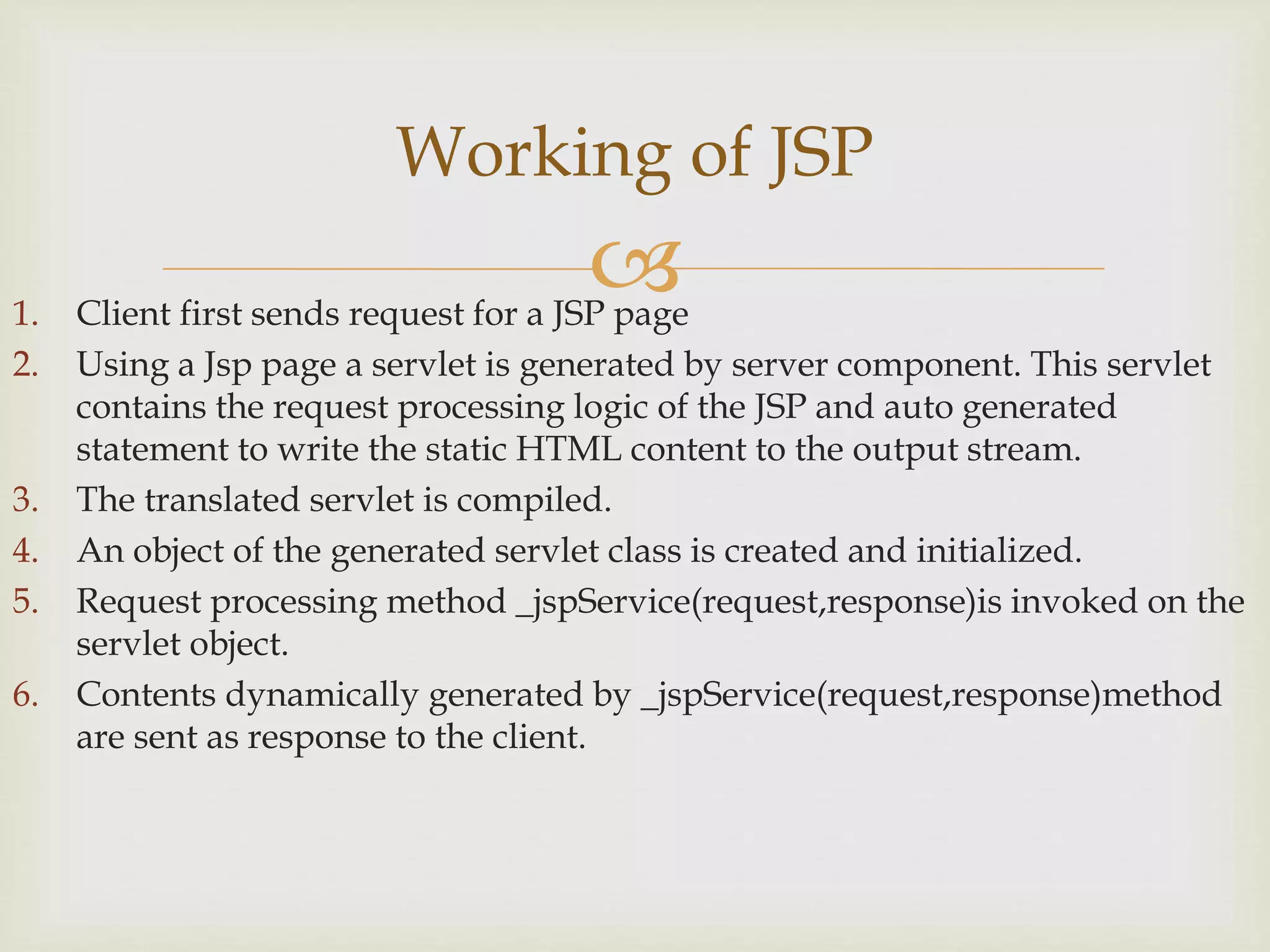 1. Client first sends request for a JSP page
2. Using a Jsp page a servlet is generated by server component. This servlet
contains the request processing logic of the JSP and auto generated
statement to write the static HTML content to the output stream.
3. The translated servlet is compiled.
4. An object of the generated servlet class is created and initialized.
5. Request processing method _jspService(request,response)is invoked on the
servlet object.
6. Contents dynamically generated by _jspService(request,response)method
are sent as response to the client.
Working of JSP
 