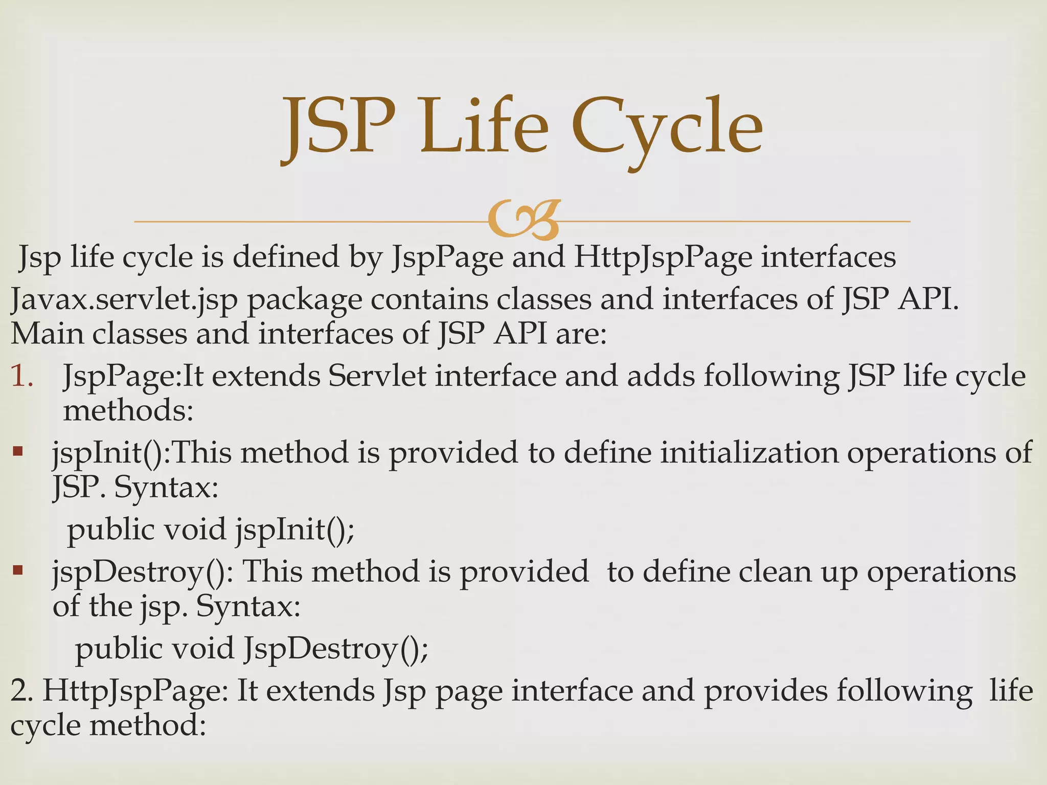 Jsp life cycle is defined by JspPage and HttpJspPage interfaces
Javax.servlet.jsp package contains classes and interfaces of JSP API.
Main classes and interfaces of JSP API are:
1. JspPage:It extends Servlet interface and adds following JSP life cycle
methods:
 jspInit():This method is provided to define initialization operations of
JSP. Syntax:
public void jspInit();
 jspDestroy(): This method is provided to define clean up operations
of the jsp. Syntax:
public void JspDestroy();
2. HttpJspPage: It extends Jsp page interface and provides following life
cycle method:
JSP Life Cycle
 
