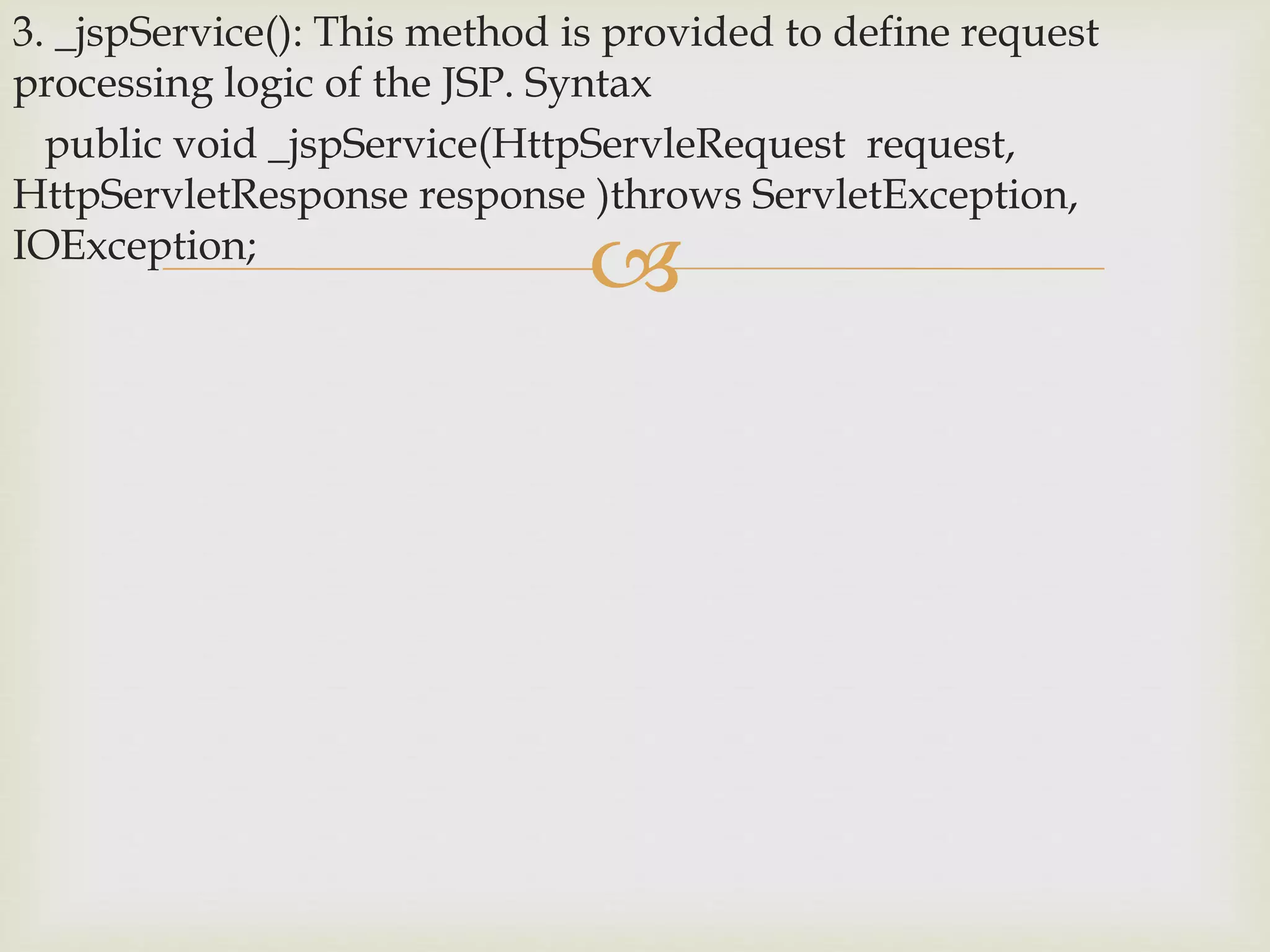 
3. _jspService(): This method is provided to define request
processing logic of the JSP. Syntax
public void _jspService(HttpServleRequest request,
HttpServletResponse response )throws ServletException,
IOException;
 