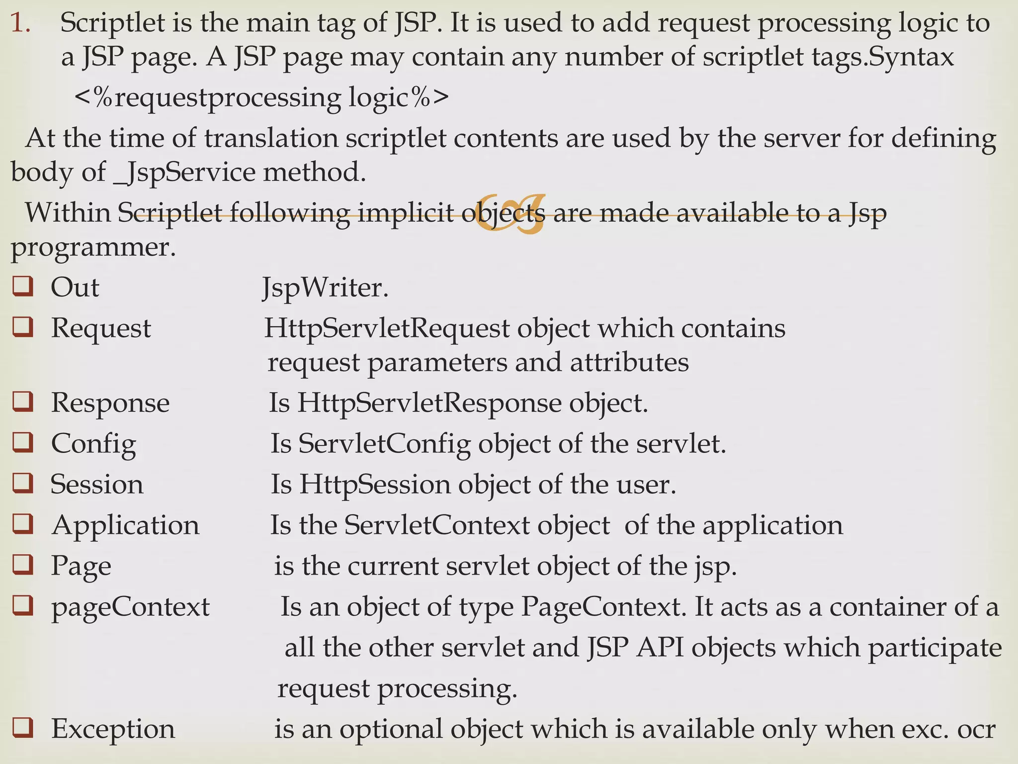 
1. Scriptlet is the main tag of JSP. It is used to add request processing logic to
a JSP page. A JSP page may contain any number of scriptlet tags.Syntax
<%requestprocessing logic%>
At the time of translation scriptlet contents are used by the server for defining
body of _JspService method.
Within Scriptlet following implicit objects are made available to a Jsp
programmer.
 Out JspWriter.
 Request HttpServletRequest object which contains
request parameters and attributes
 Response Is HttpServletResponse object.
 Config Is ServletConfig object of the servlet.
 Session Is HttpSession object of the user.
 Application Is the ServletContext object of the application
 Page is the current servlet object of the jsp.
 pageContext Is an object of type PageContext. It acts as a container of a
all the other servlet and JSP API objects which participate
request processing.
 Exception is an optional object which is available only when exc. ocr
 