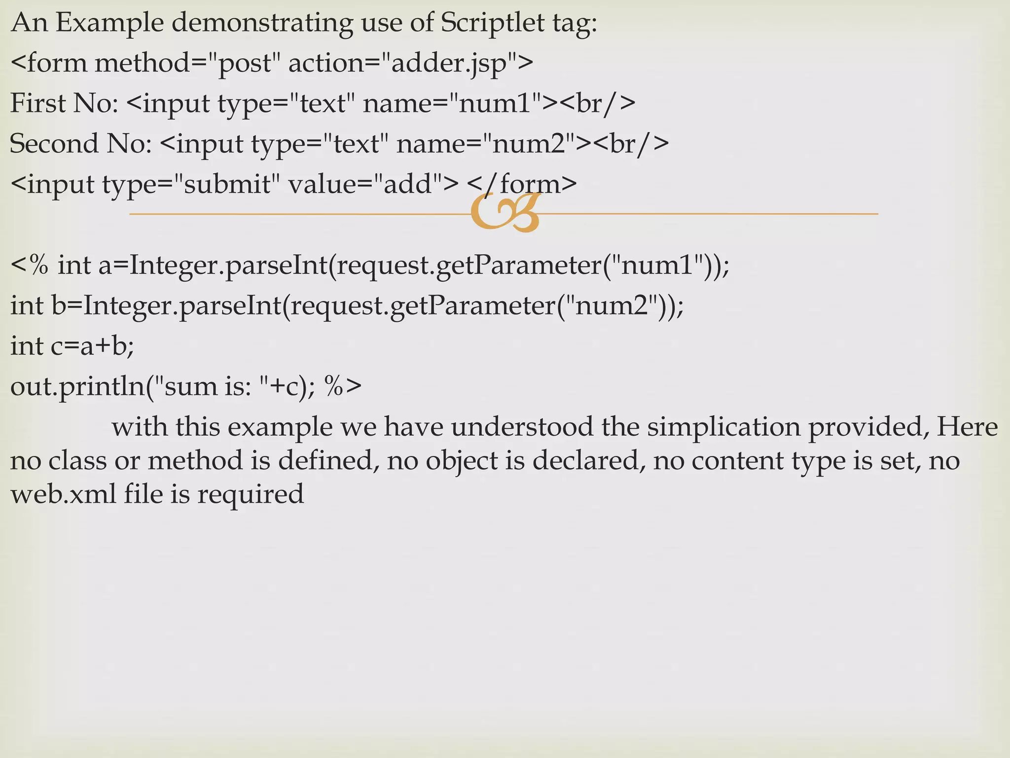 
An Example demonstrating use of Scriptlet tag:
<form method="post" action="adder.jsp">
First No: <input type="text" name="num1"><br/>
Second No: <input type="text" name="num2"><br/>
<input type="submit" value="add"> </form>
<% int a=Integer.parseInt(request.getParameter("num1"));
int b=Integer.parseInt(request.getParameter("num2"));
int c=a+b;
out.println("sum is: "+c); %>
with this example we have understood the simplication provided, Here
no class or method is defined, no object is declared, no content type is set, no
web.xml file is required
 