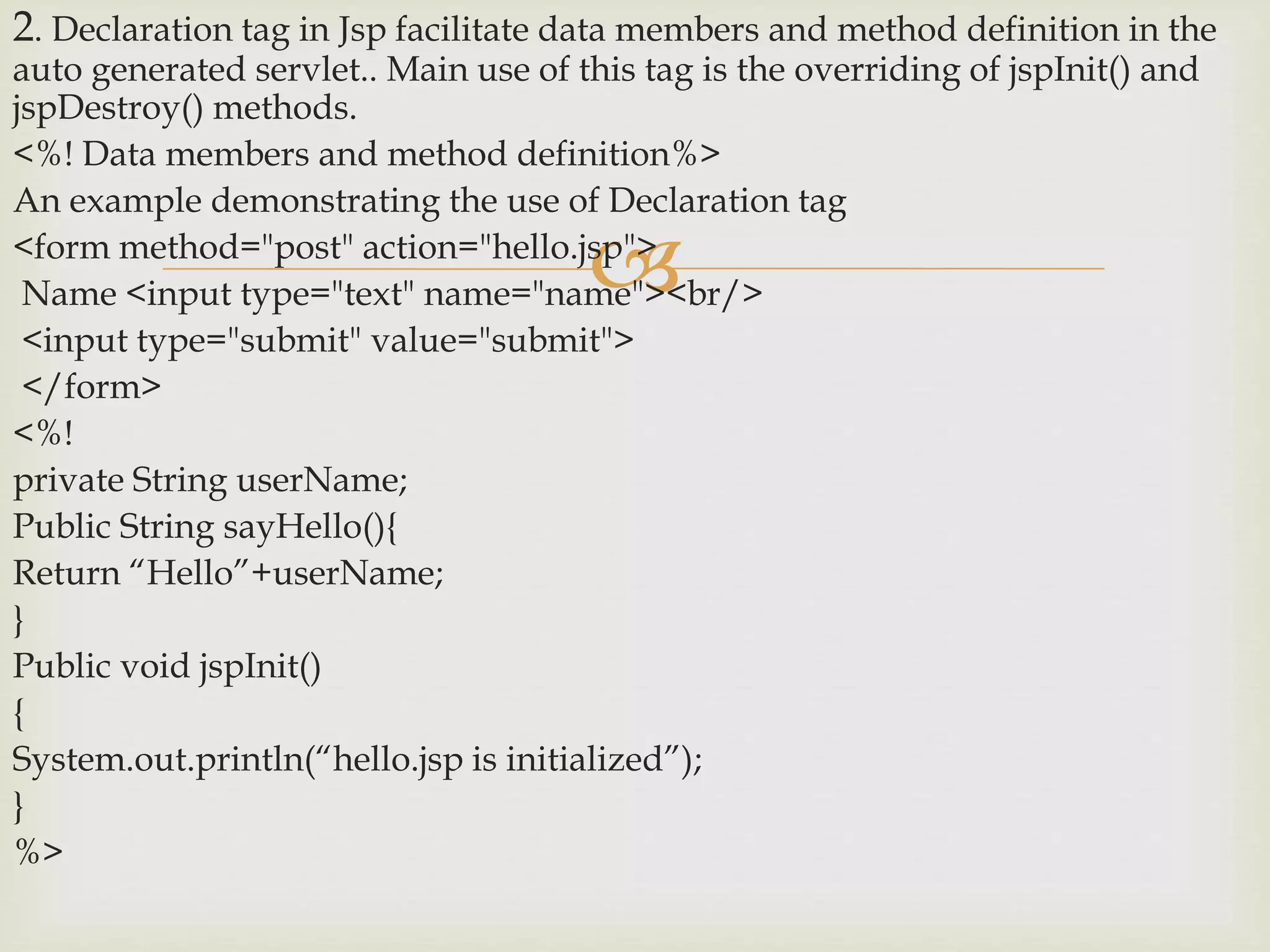 
2. Declaration tag in Jsp facilitate data members and method definition in the
auto generated servlet.. Main use of this tag is the overriding of jspInit() and
jspDestroy() methods.
<%! Data members and method definition%>
An example demonstrating the use of Declaration tag
<form method="post" action="hello.jsp">
Name <input type="text" name="name"><br/>
<input type="submit" value="submit">
</form>
<%!
private String userName;
Public String sayHello(){
Return “Hello”+userName;
}
Public void jspInit()
{
System.out.println(“hello.jsp is initialized”);
}
%>
 