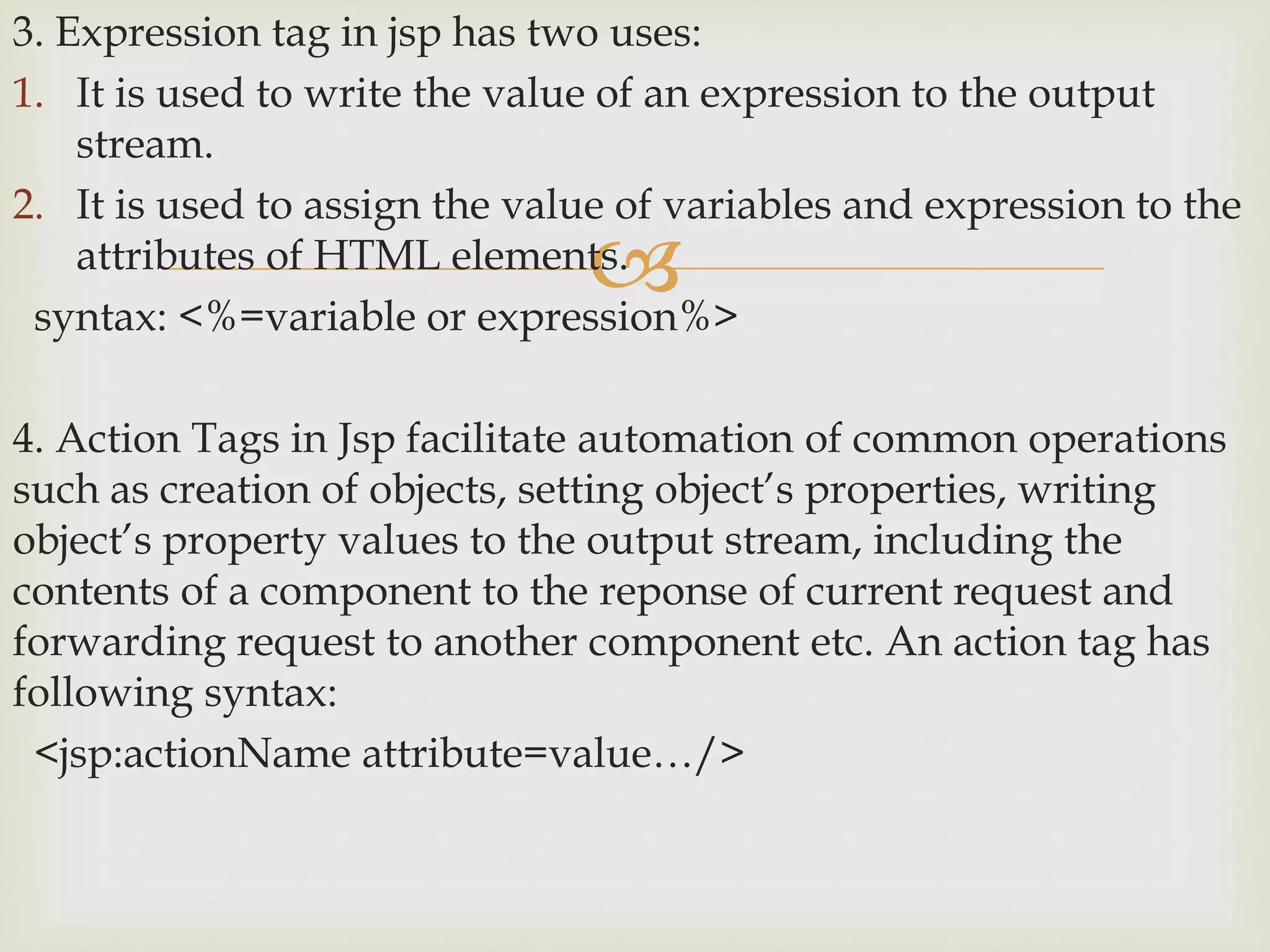 
3. Expression tag in jsp has two uses:
1. It is used to write the value of an expression to the output
stream.
2. It is used to assign the value of variables and expression to the
attributes of HTML elements.
syntax: <%=variable or expression%>
4. Action Tags in Jsp facilitate automation of common operations
such as creation of objects, setting object’s properties, writing
object’s property values to the output stream, including the
contents of a component to the reponse of current request and
forwarding request to another component etc. An action tag has
following syntax:
<jsp:actionName attribute=value…/>
 
