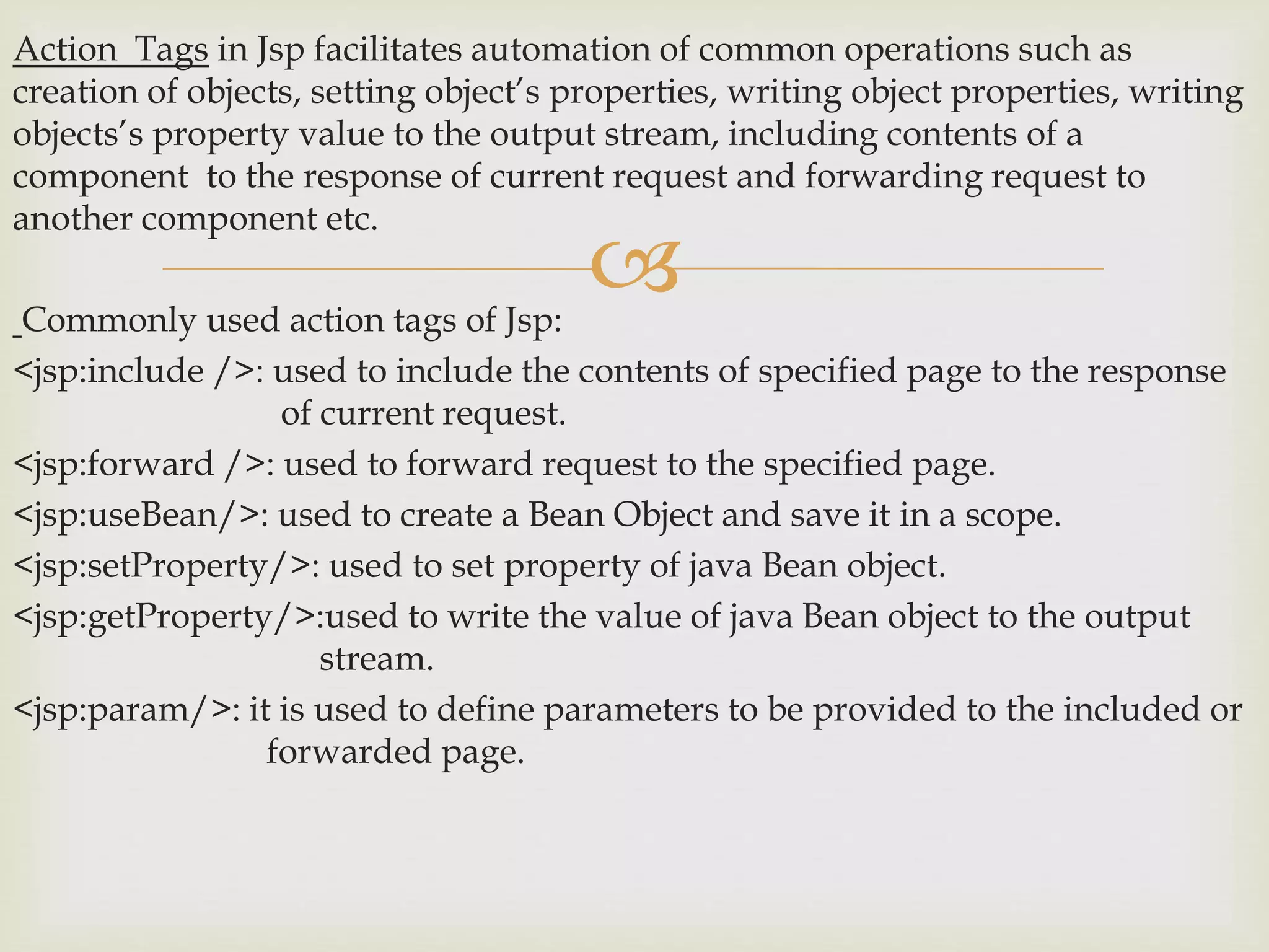
Action Tags in Jsp facilitates automation of common operations such as
creation of objects, setting object’s properties, writing object properties, writing
objects’s property value to the output stream, including contents of a
component to the response of current request and forwarding request to
another component etc.
Commonly used action tags of Jsp:
<jsp:include />: used to include the contents of specified page to the response
of current request.
<jsp:forward />: used to forward request to the specified page.
<jsp:useBean/>: used to create a Bean Object and save it in a scope.
<jsp:setProperty/>: used to set property of java Bean object.
<jsp:getProperty/>:used to write the value of java Bean object to the output
stream.
<jsp:param/>: it is used to define parameters to be provided to the included or
forwarded page.
 