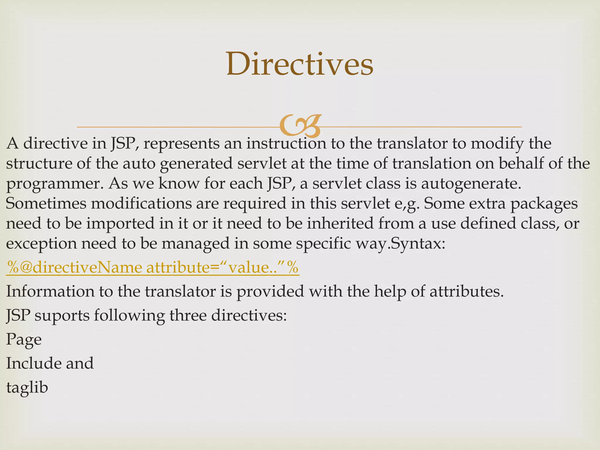 A directive in JSP, represents an instruction to the translator to modify the
structure of the auto generated servlet at the time of translation on behalf of the
programmer. As we know for each JSP, a servlet class is autogenerate.
Sometimes modifications are required in this servlet e,g. Some extra packages
need to be imported in it or it need to be inherited from a use defined class, or
exception need to be managed in some specific way.Syntax:
%@directiveName attribute=“value..”%
Information to the translator is provided with the help of attributes.
JSP suports following three directives:
Page
Include and
taglib
Directives
 