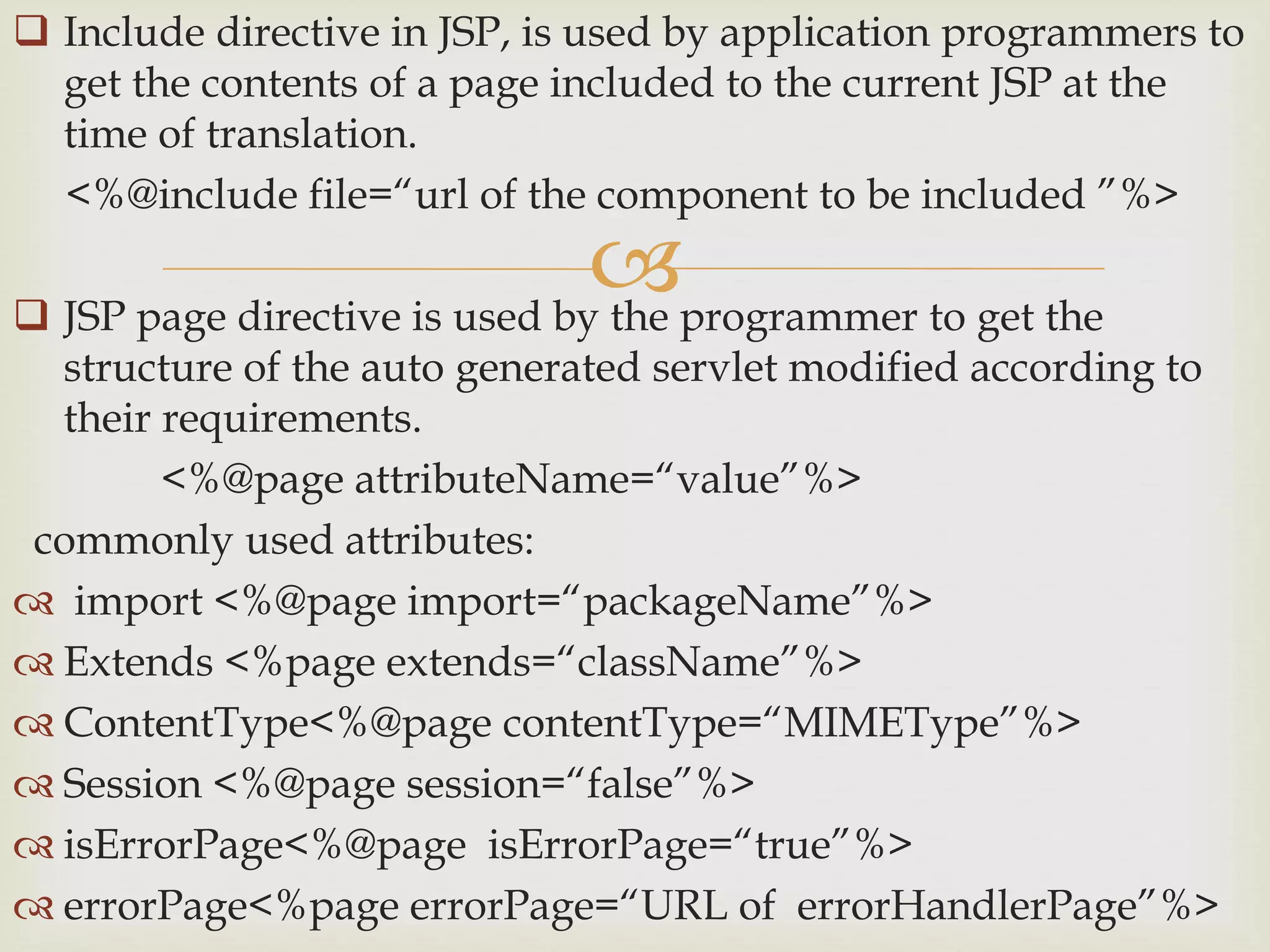 
 Include directive in JSP, is used by application programmers to
get the contents of a page included to the current JSP at the
time of translation.
<%@include file=“url of the component to be included ”%>
 JSP page directive is used by the programmer to get the
structure of the auto generated servlet modified according to
their requirements.
<%@page attributeName=“value”%>
commonly used attributes:
 import <%@page import=“packageName”%>
 Extends <%page extends=“className”%>
 ContentType<%@page contentType=“MIMEType”%>
 Session <%@page session=“false”%>
 isErrorPage<%@page isErrorPage=“true”%>
 errorPage<%page errorPage=“URL of errorHandlerPage”%>
 