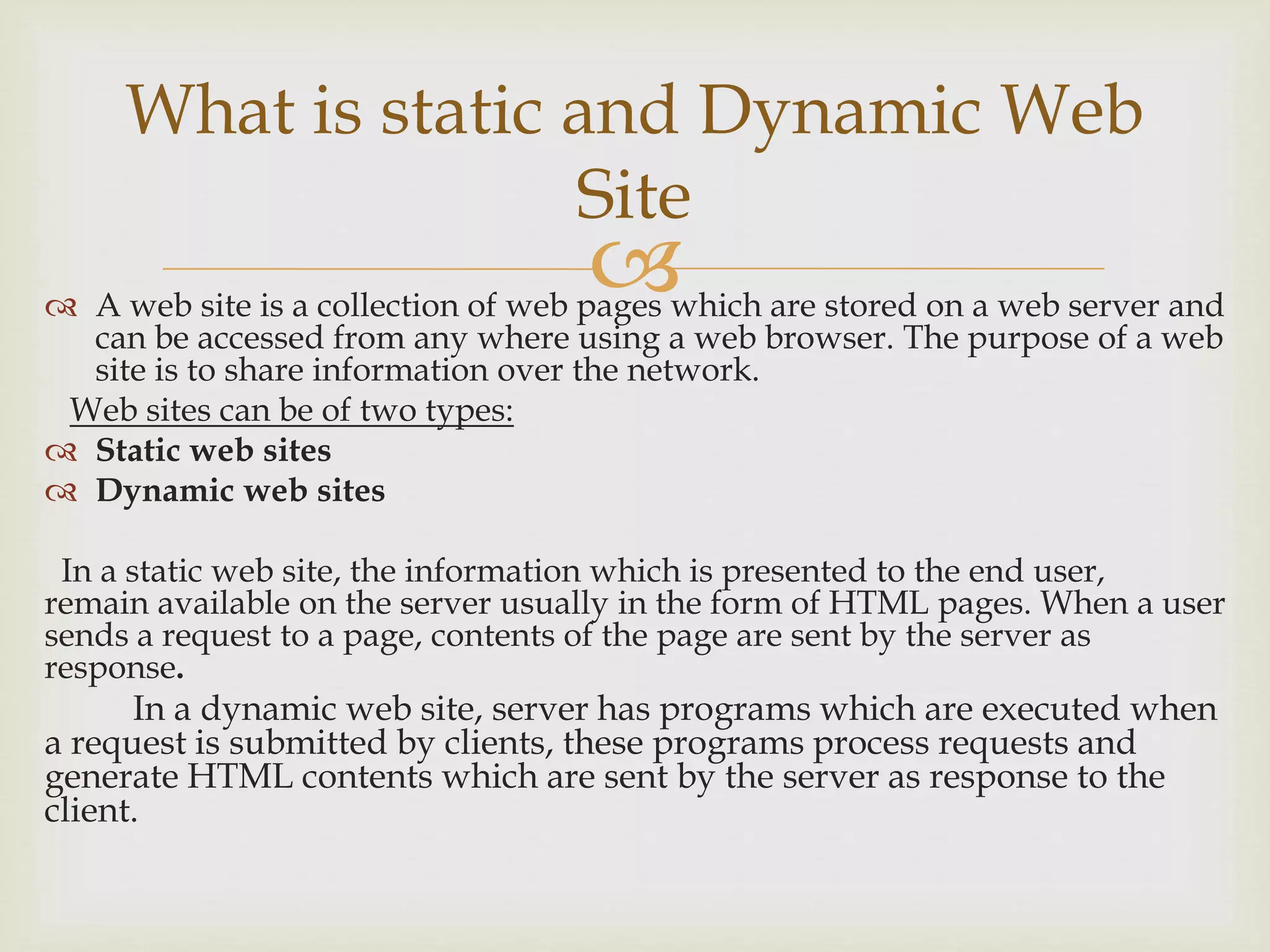  A web site is a collection of web pages which are stored on a web server and
can be accessed from any where using a web browser. The purpose of a web
site is to share information over the network.
Web sites can be of two types:
 Static web sites
 Dynamic web sites
In a static web site, the information which is presented to the end user,
remain available on the server usually in the form of HTML pages. When a user
sends a request to a page, contents of the page are sent by the server as
response.
In a dynamic web site, server has programs which are executed when
a request is submitted by clients, these programs process requests and
generate HTML contents which are sent by the server as response to the
client.
What is static and Dynamic Web
Site
 