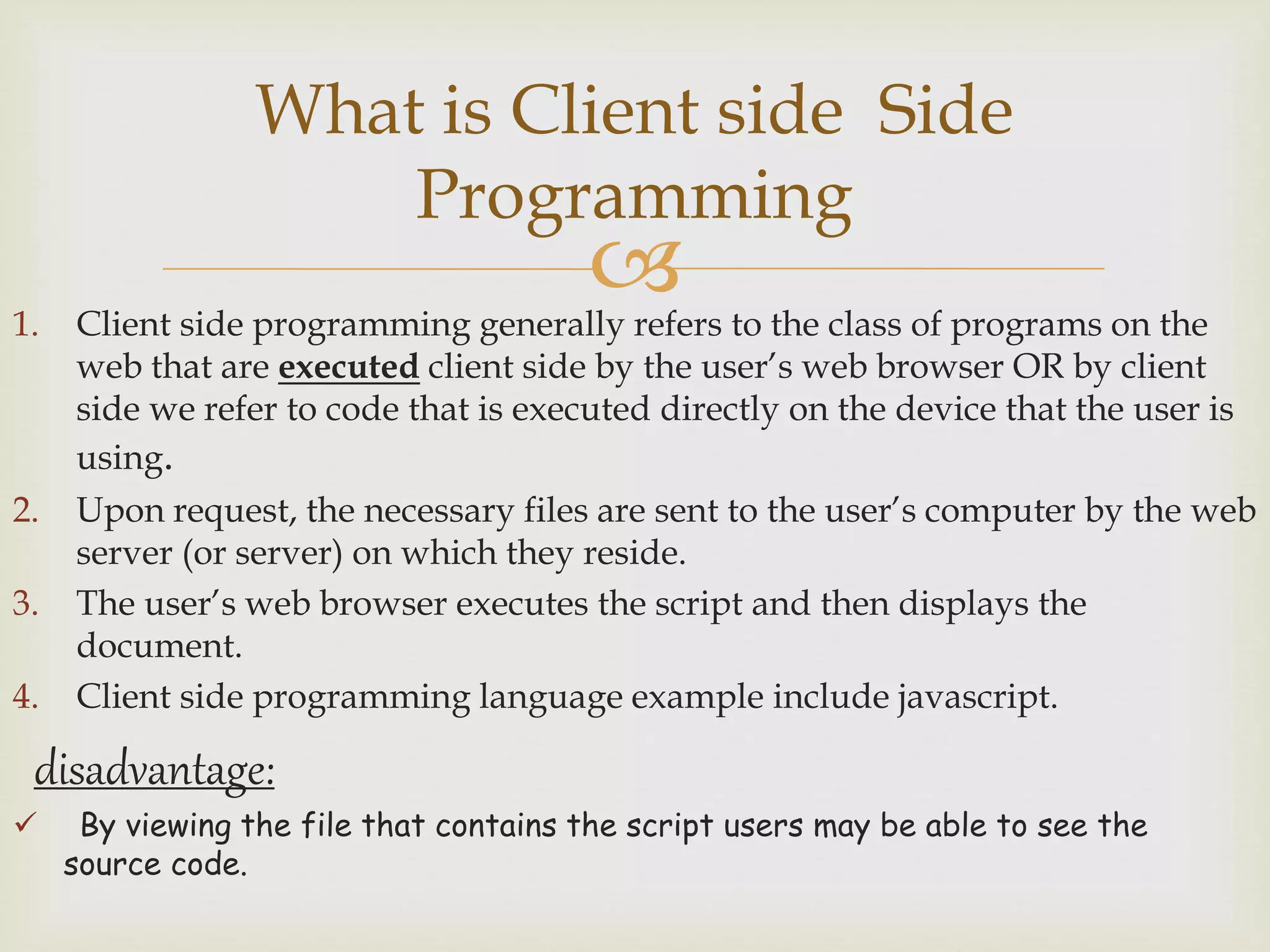 1. Client side programming generally refers to the class of programs on the
web that are executed client side by the user’s web browser OR by client
side we refer to code that is executed directly on the device that the user is
using.
2. Upon request, the necessary files are sent to the user’s computer by the web
server (or server) on which they reside.
3. The user’s web browser executes the script and then displays the
document.
4. Client side programming language example include javascript.
disadvantage:
 By viewing the file that contains the script users may be able to see the
source code.
What is Client side Side
Programming
 