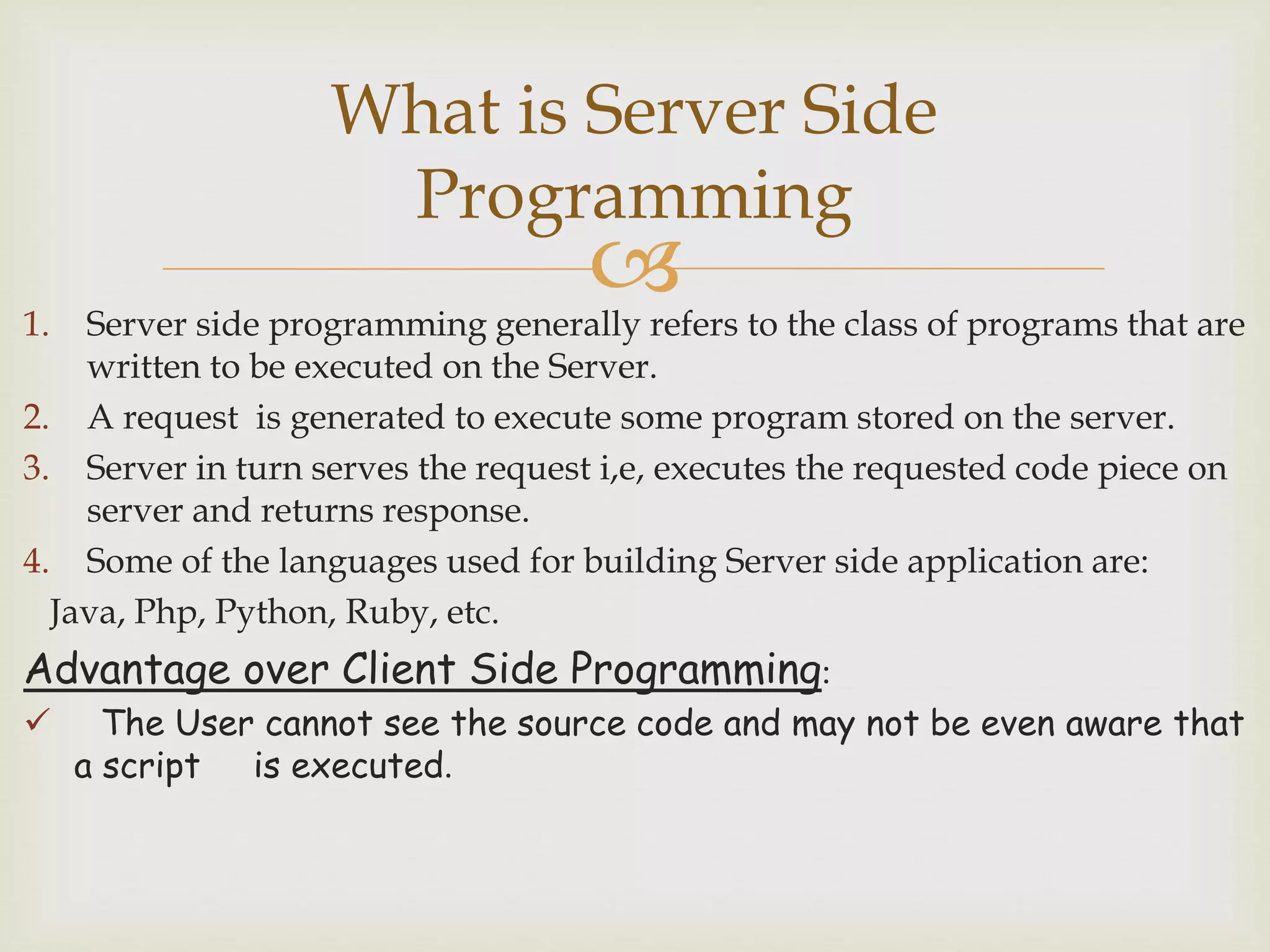 1. Server side programming generally refers to the class of programs that are
written to be executed on the Server.
2. A request is generated to execute some program stored on the server.
3. Server in turn serves the request i,e, executes the requested code piece on
server and returns response.
4. Some of the languages used for building Server side application are:
Java, Php, Python, Ruby, etc.
Advantage over Client Side Programming:
 The User cannot see the source code and may not be even aware that
a script is executed.
What is Server Side
Programming
 