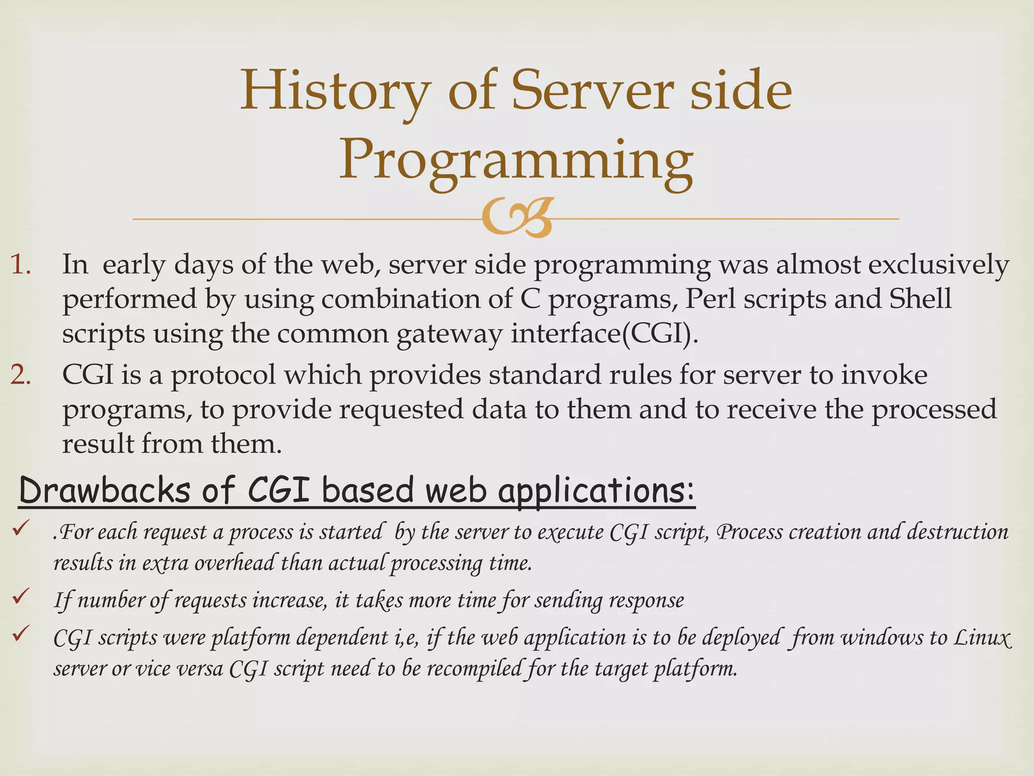 1. In early days of the web, server side programming was almost exclusively
performed by using combination of C programs, Perl scripts and Shell
scripts using the common gateway interface(CGI).
2. CGI is a protocol which provides standard rules for server to invoke
programs, to provide requested data to them and to receive the processed
result from them.
Drawbacks of CGI based web applications:
 .For each request a process is started by the server to execute CGI script, Process creation and destruction
results in extra overhead than actual processing time.
 If number of requests increase, it takes more time for sending response
 CGI scripts were platform dependent i,e, if the web application is to be deployed from windows to Linux
server or vice versa CGI script need to be recompiled for the target platform.
History of Server side
Programming
 