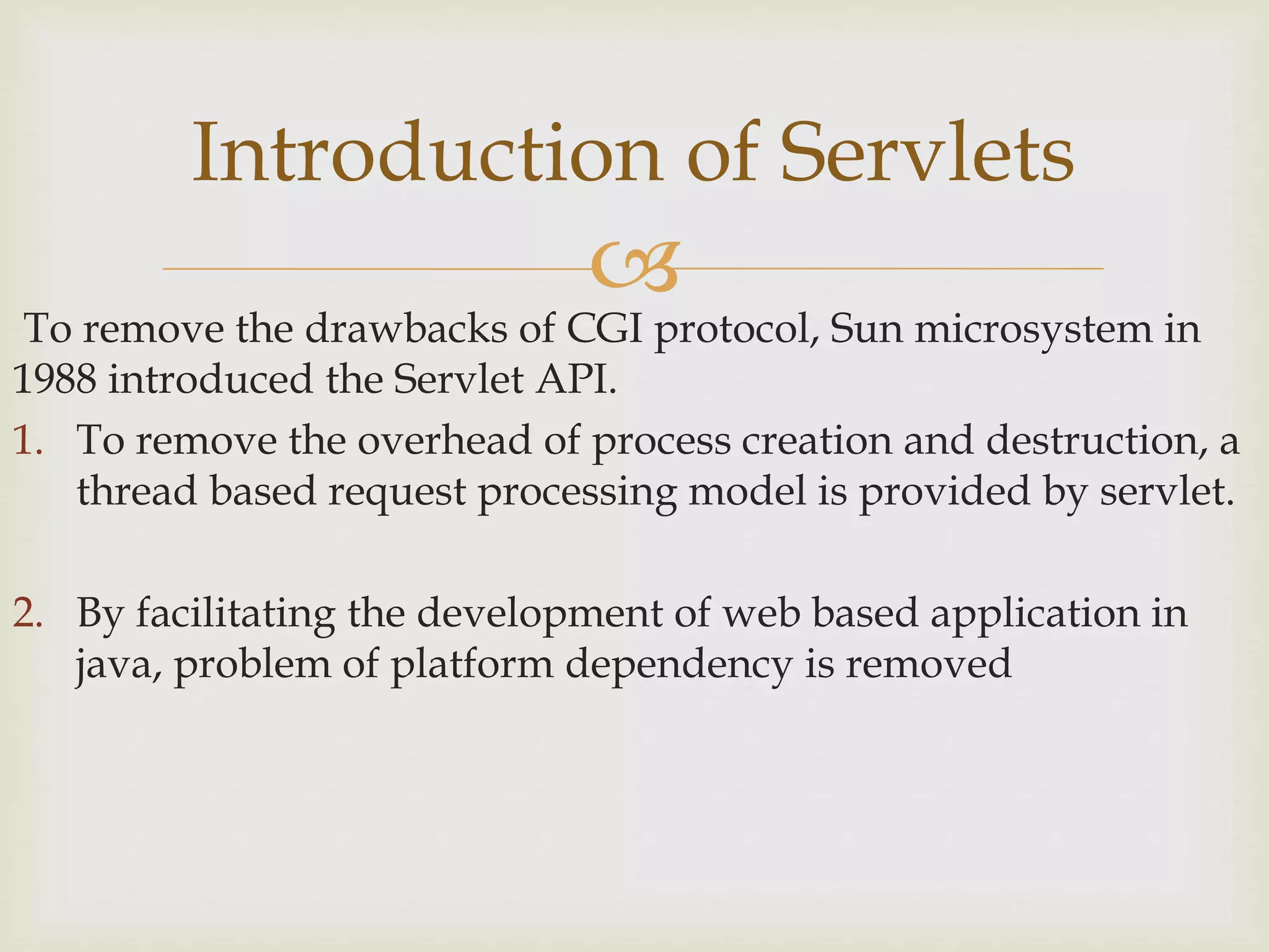 
To remove the drawbacks of CGI protocol, Sun microsystem in
1988 introduced the Servlet API.
1. To remove the overhead of process creation and destruction, a
thread based request processing model is provided by servlet.
2. By facilitating the development of web based application in
java, problem of platform dependency is removed
Introduction of Servlets
 