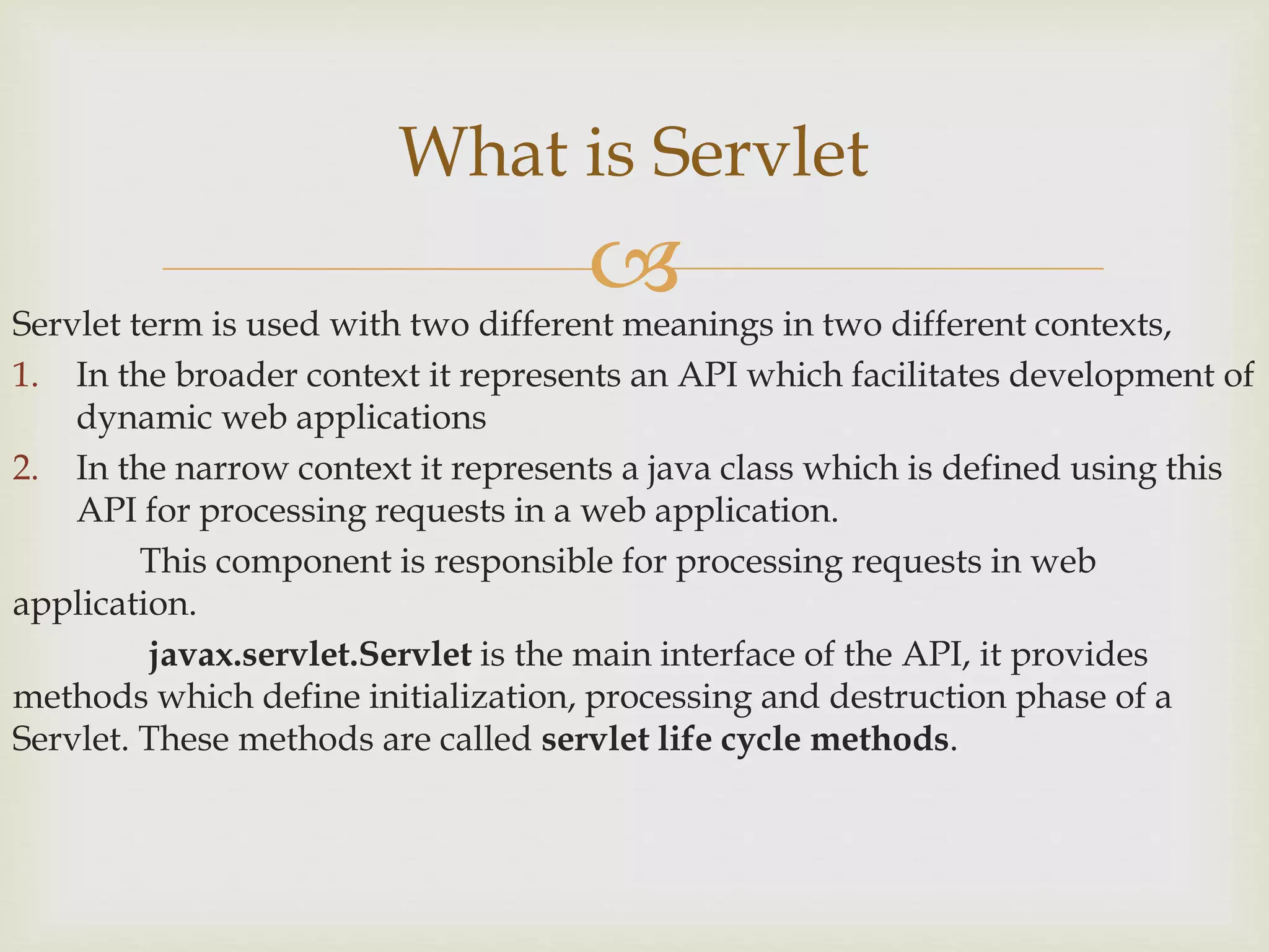 Servlet term is used with two different meanings in two different contexts,
1. In the broader context it represents an API which facilitates development of
dynamic web applications
2. In the narrow context it represents a java class which is defined using this
API for processing requests in a web application.
This component is responsible for processing requests in web
application.
javax.servlet.Servlet is the main interface of the API, it provides
methods which define initialization, processing and destruction phase of a
Servlet. These methods are called servlet life cycle methods.
What is Servlet
 