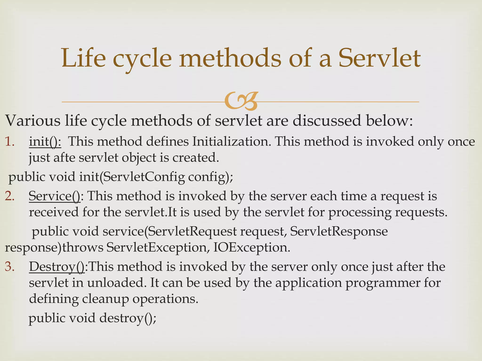 Various life cycle methods of servlet are discussed below:
1. init(): This method defines Initialization. This method is invoked only once
just afte servlet object is created.
public void init(ServletConfig config);
2. Service(): This method is invoked by the server each time a request is
received for the servlet.It is used by the servlet for processing requests.
public void service(ServletRequest request, ServletResponse
response)throws ServletException, IOException.
3. Destroy():This method is invoked by the server only once just after the
servlet in unloaded. It can be used by the application programmer for
defining cleanup operations.
public void destroy();
Life cycle methods of a Servlet
 