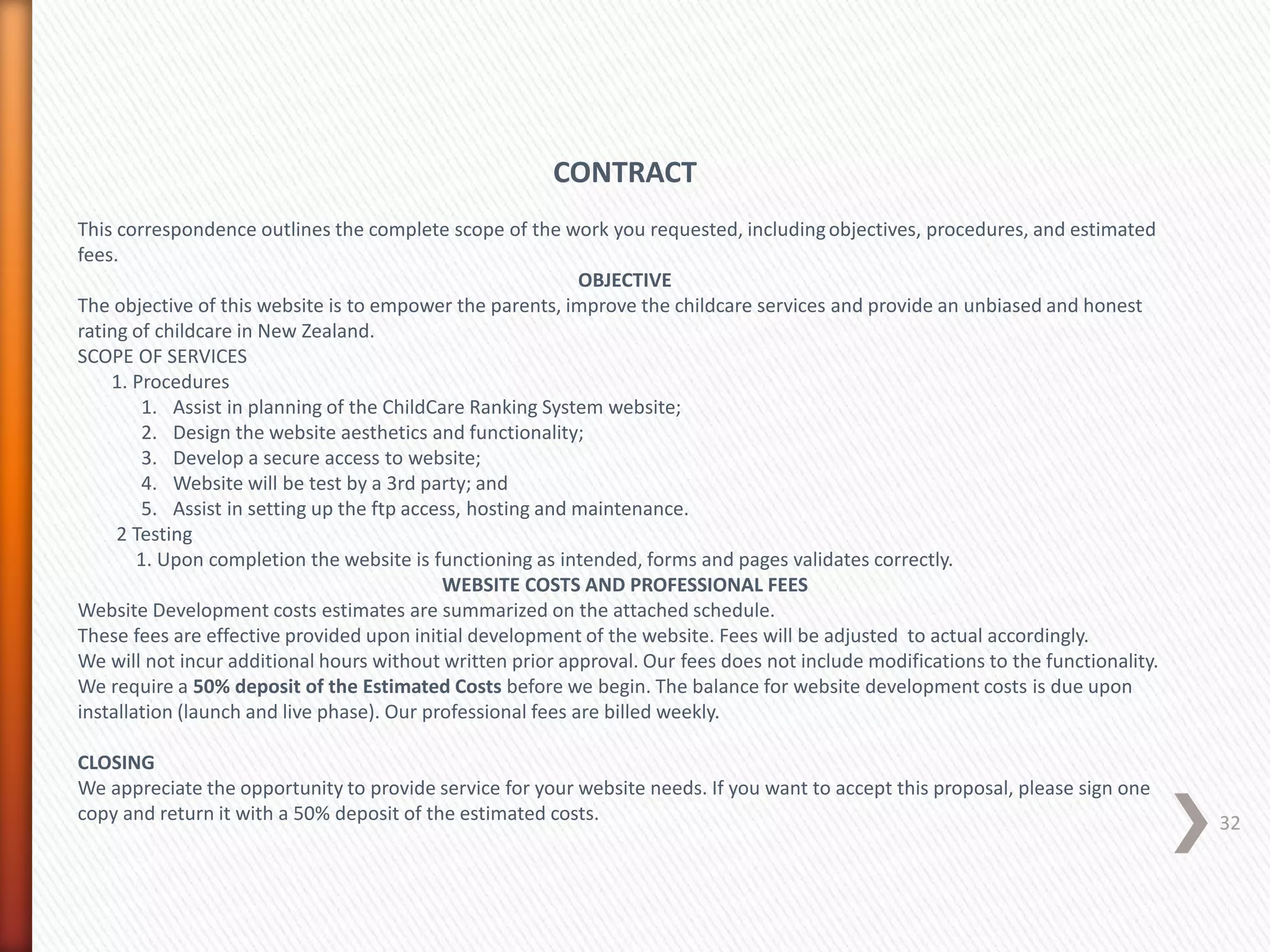 CONTRACT
This correspondence outlines the complete scope of the work you requested, includingobjectives, procedures, and estimated
fees.
OBJECTIVE
The objective of this website is to empower the parents, improve the childcare services and provide an unbiased and honest
rating of childcare in New Zealand.
SCOPE OF SERVICES
1. Procedures
1. Assist in planning of the ChildCare Ranking System website;
2. Design the website aesthetics and functionality;
3. Develop a secure access to website;
4. Website will be test by a 3rd party; and
5. Assist in setting up the ftp access, hosting and maintenance.
2 Testing
1. Upon completion the website is functioning as intended, forms and pages validates correctly.
WEBSITE COSTS AND PROFESSIONAL FEES
Website Development costs estimates are summarized on the attached schedule.
These fees are effective provided upon initial development of the website. Fees will be adjusted to actual accordingly.
We will not incur additional hours without written prior approval. Our fees does not include modifications to the functionality.
We require a 50% deposit of the Estimated Costs before we begin. The balance for website development costs is due upon
installation (launch and live phase). Our professional fees are billed weekly.
CLOSING
We appreciate the opportunity to provide service for your website needs. If you want to accept this proposal, please sign one
copy and return it with a 50% deposit of the estimated costs. 32
 