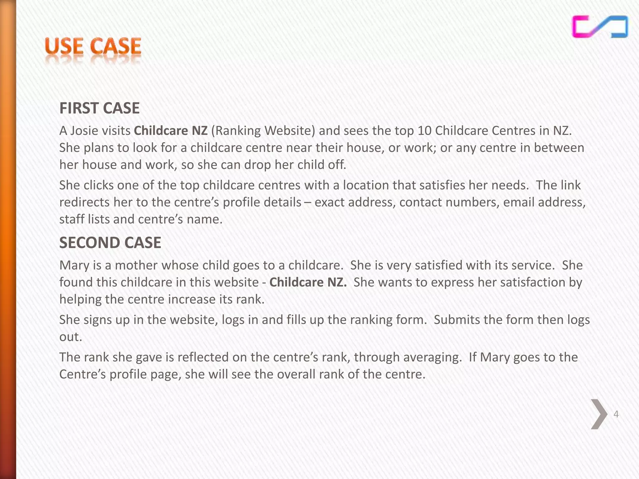 FIRST CASE
A Josie visits Childcare NZ (Ranking Website) and sees the top 10 Childcare Centres in NZ.
She plans to look for a childcare centre near their house, or work; or any centre in between
her house and work, so she can drop her child off.
She clicks one of the top childcare centres with a location that satisfies her needs. The link
redirects her to the centre’s profile details – exact address, contact numbers, email address,
staff lists and centre’s name.
SECOND CASE
Mary is a mother whose child goes to a childcare. She is very satisfied with its service. She
found this childcare in this website - Childcare NZ. She wants to express her satisfaction by
helping the centre increase its rank.
She signs up in the website, logs in and fills up the ranking form. Submits the form then logs
out.
The rank she gave is reflected on the centre’s rank, through averaging. If Mary goes to the
Centre’s profile page, she will see the overall rank of the centre.
4
 