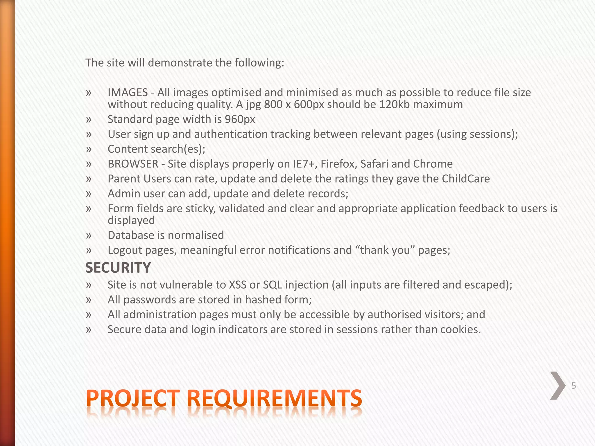 The site will demonstrate the following:
» IMAGES - All images optimised and minimised as much as possible to reduce file size
without reducing quality. A jpg 800 x 600px should be 120kb maximum
» Standard page width is 960px
» User sign up and authentication tracking between relevant pages (using sessions);
» Content search(es);
» BROWSER - Site displays properly on IE7+, Firefox, Safari and Chrome
» Parent Users can rate, update and delete the ratings they gave the ChildCare
» Admin user can add, update and delete records;
» Form fields are sticky, validated and clear and appropriate application feedback to users is
displayed
» Database is normalised
» Logout pages, meaningful error notifications and “thank you” pages;
SECURITY
» Site is not vulnerable to XSS or SQL injection (all inputs are filtered and escaped);
» All passwords are stored in hashed form;
» All administration pages must only be accessible by authorised visitors; and
» Secure data and login indicators are stored in sessions rather than cookies.
5
 