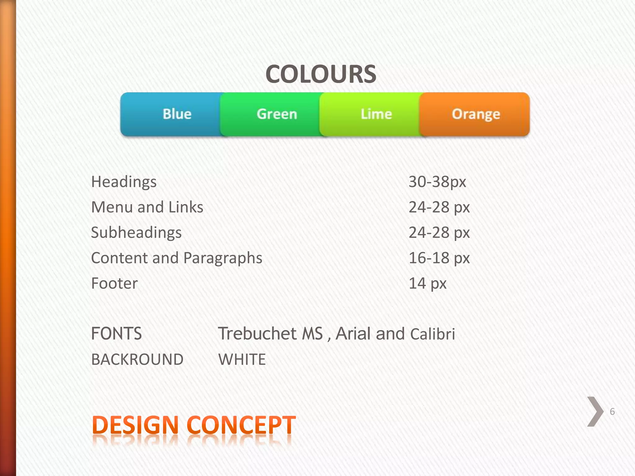 COLOURS
Headings 30-38px
Menu and Links 24-28 px
Subheadings 24-28 px
Content and Paragraphs 16-18 px
Footer 14 px
FONTS Trebuchet MS , Arial and Calibri
BACKROUND WHITE
6
 