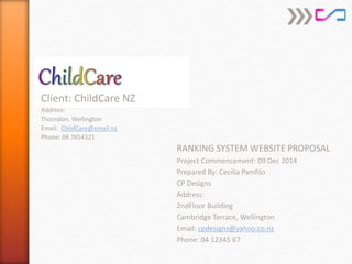 RANKING SYSTEM WEBSITE PROPOSAL
Project Commencement: 09 Dec 2014
Prepared By: Cecilia Pamfilo
CP Designs
Address:
2ndFloor Building
Cambridge Terrace, Wellington
Email: cpdesigns@yahoo.co.nz
Phone: 04 12345 67
Client: ChildCare NZ
Address:
Thorndon, Wellington
Email: ChildCare@email.nz
Phone: 04 7654321
 