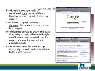 Dynamic Web Pages
The Google homepage could be
   considered static because it has a




                                                  Static
   fixed layout and content. It does not
   change.
A search results page however is
   dynamic. This means its content can
   be changed.
The only practical way to create this page
   is by using a script, otherwise Google
   would have to create a static results
   page in advance for every single
   possible search.




                                                  Dynamic
The user never sees the work a script
   does, only the end result it send back
   to their web browser.
 