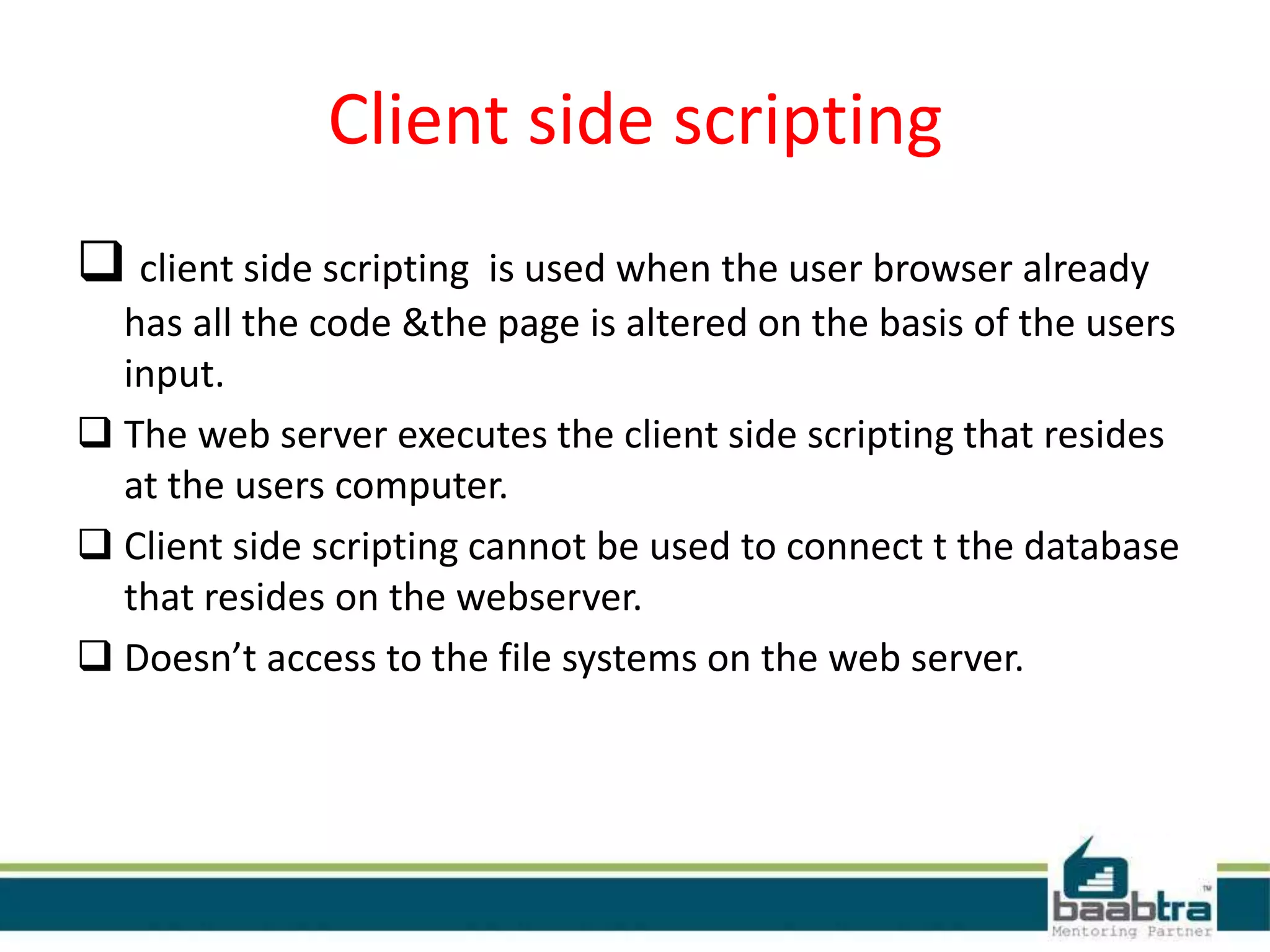 Client side scripting
 client side scripting is used when the user browser already
has all the code &the page is altered on the basis of the users
input.
 The web server executes the client side scripting that resides
at the users computer.
 Client side scripting cannot be used to connect t the database
that resides on the webserver.
 Doesn’t access to the file systems on the web server.
 