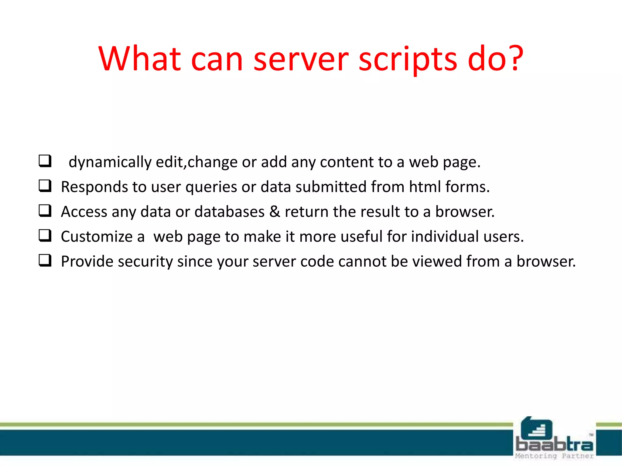 What can server scripts do?
 dynamically edit,change or add any content to a web page.
 Responds to user queries or data submitted from html forms.
 Access any data or databases & return the result to a browser.
 Customize a web page to make it more useful for individual users.
 Provide security since your server code cannot be viewed from a browser.
 