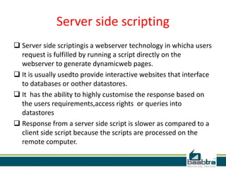 Server side scripting
 Server side scriptingis a webserver technology in whicha users
request is fulfilled by running a script directly on the
webserver to generate dynamicweb pages.
 It is usually usedto provide interactive websites that interface
to databases or oother datastores.
 It has the ability to highly customise the response based on
the users requirements,access rights or queries into
datastores
 Response from a server side script is slower as compared to a
client side script because the scripts are processed on the
remote computer.
 