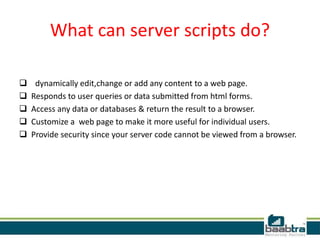 What can server scripts do?
 dynamically edit,change or add any content to a web page.
 Responds to user queries or data submitted from html forms.
 Access any data or databases & return the result to a browser.
 Customize a web page to make it more useful for individual users.
 Provide security since your server code cannot be viewed from a browser.
 