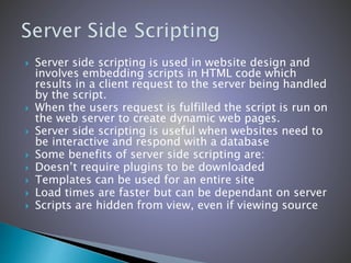  Server side scripting is used in website design and
involves embedding scripts in HTML code which
results in a client request to the server being handled
by the script.
 When the users request is fulfilled the script is run on
the web server to create dynamic web pages.
 Server side scripting is useful when websites need to
be interactive and respond with a database
 Some benefits of server side scripting are:
 Doesn’t require plugins to be downloaded
 Templates can be used for an entire site
 Load times are faster but can be dependant on server
 Scripts are hidden from view, even if viewing source
 