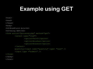Example using GET
<html>
<head>
</head>
<body>
<h4>Bradfield Arts<h4>
<h5>Using GET</h5>
<form action="processg.php" method="get">
         <select name="item">
                  <option>Paint</option>
                  <option>Brushes</option>
                  <option>Erasers</option>
         </select>
         Quantity:<input name="quantity" type= "text" />
         <input type ="submit" />
</form>
</body>
</html>
 