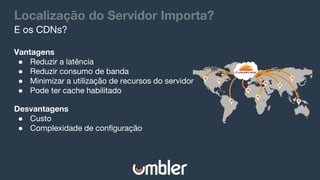 Localização do Servidor Importa?
Vantagens
● Reduzir a latência
● Reduzir consumo de banda
● Minimizar a utilização de recursos do servidor
● Pode ter cache habilitado
E os CDNs?
Desvantagens
● Custo
● Complexidade de configuração
 