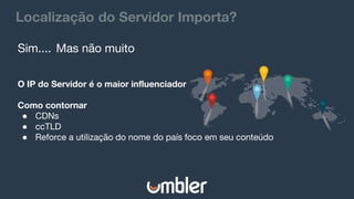 Localização do Servidor Importa?
Sim.... Mas não muito
O IP do Servidor é o maior influenciador
Como contornar
● CDNs
● ccTLD
● Reforce a utilização do nome do país foco em seu conteúdo
 
