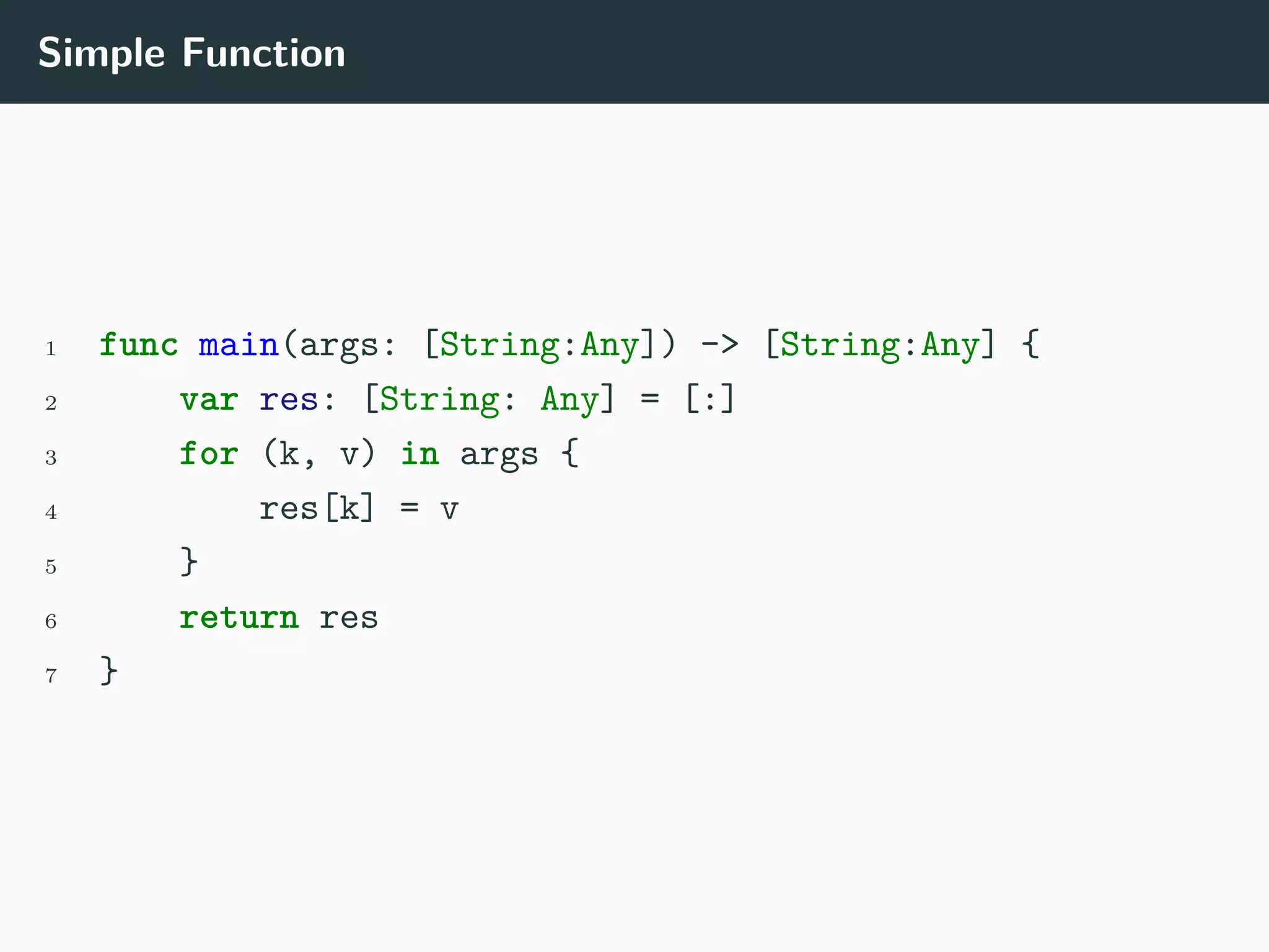 Simple Function
1 func main(args: [String:Any]) -> [String:Any] {
2 var res: [String: Any] = [:]
3 for (k, v) in args {
4 res[k] = v
5 }
6 return res
7 }
 