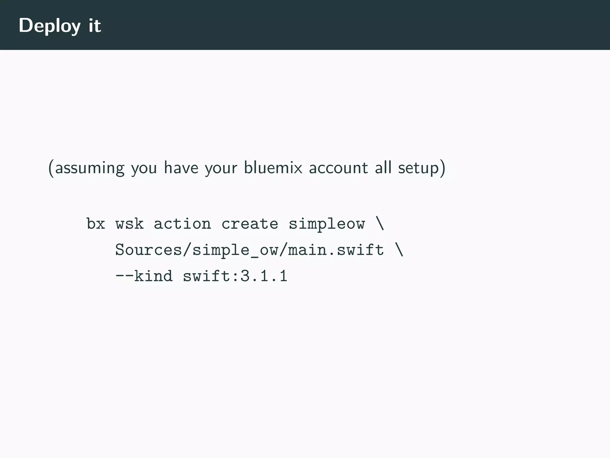 Deploy it
(assuming you have your bluemix account all setup)
bx wsk action create simpleow 
Sources/simple_ow/main.swift 
--kind swift:3.1.1
 