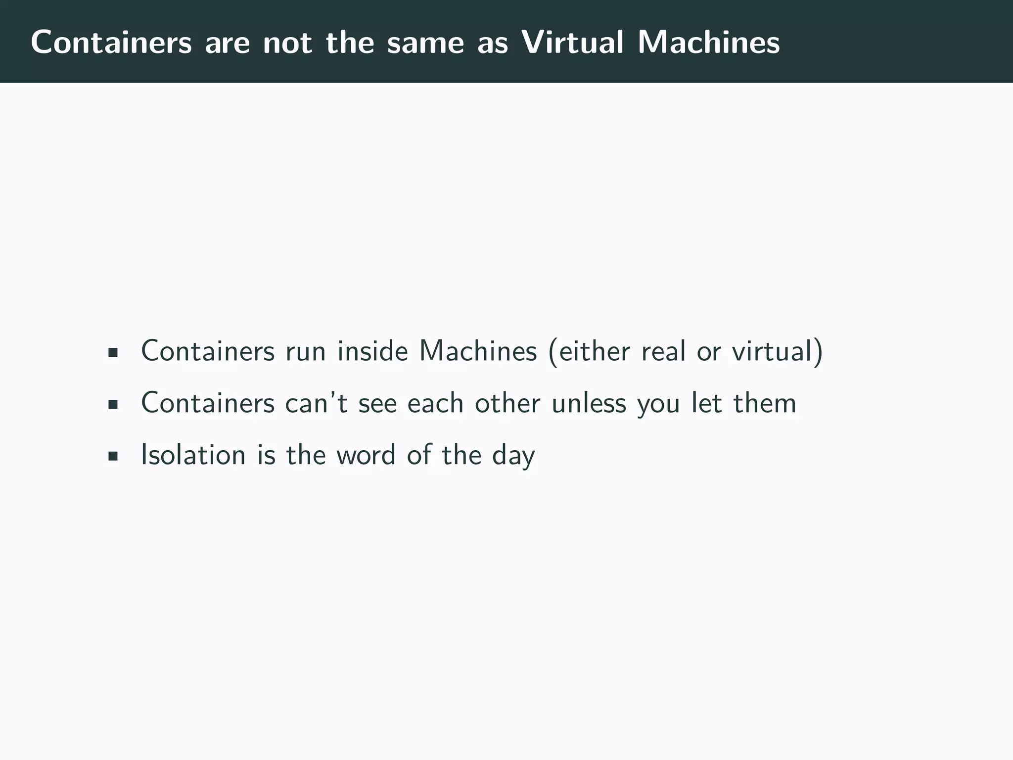 Containers are not the same as Virtual Machines
• Containers run inside Machines (either real or virtual)
• Containers can’t see each other unless you let them
• Isolation is the word of the day
 