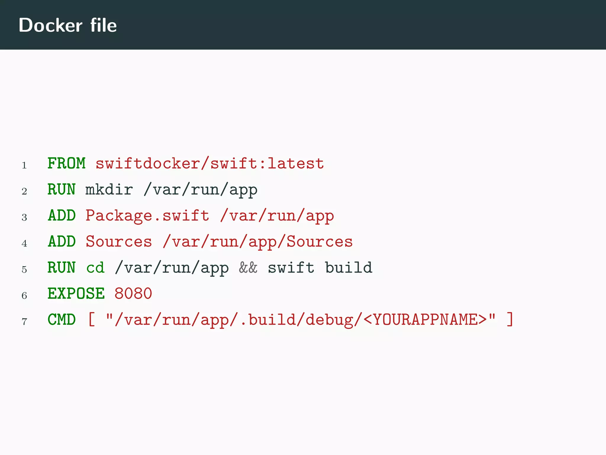 Docker file
1 FROM swiftdocker/swift:latest
2 RUN mkdir /var/run/app
3 ADD Package.swift /var/run/app
4 ADD Sources /var/run/app/Sources
5 RUN cd /var/run/app && swift build
6 EXPOSE 8080
7 CMD [ "/var/run/app/.build/debug/<YOURAPPNAME>" ]
 