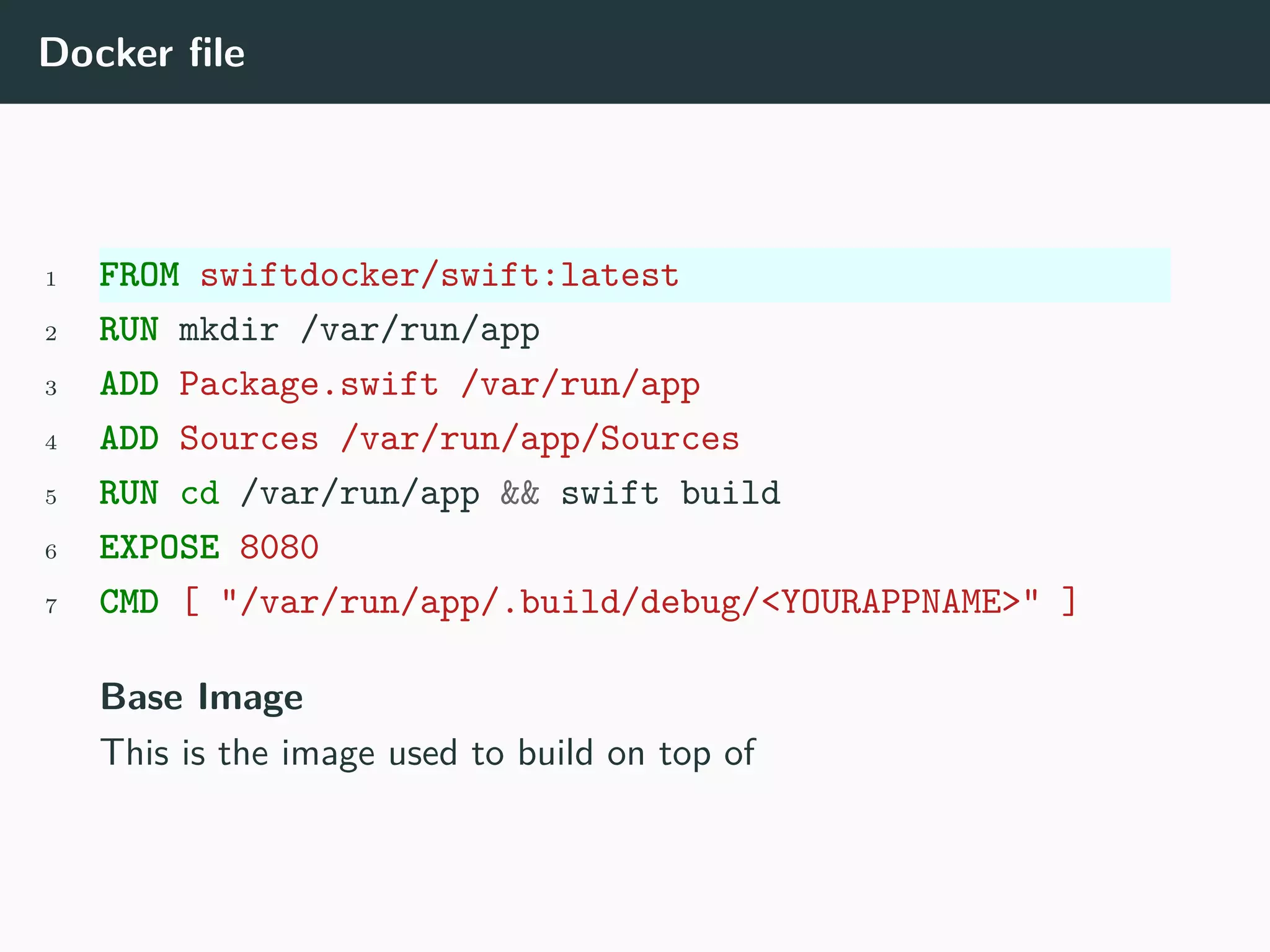 Docker file
1 FROM swiftdocker/swift:latest
2 RUN mkdir /var/run/app
3 ADD Package.swift /var/run/app
4 ADD Sources /var/run/app/Sources
5 RUN cd /var/run/app && swift build
6 EXPOSE 8080
7 CMD [ "/var/run/app/.build/debug/<YOURAPPNAME>" ]
Base Image
This is the image used to build on top of
 