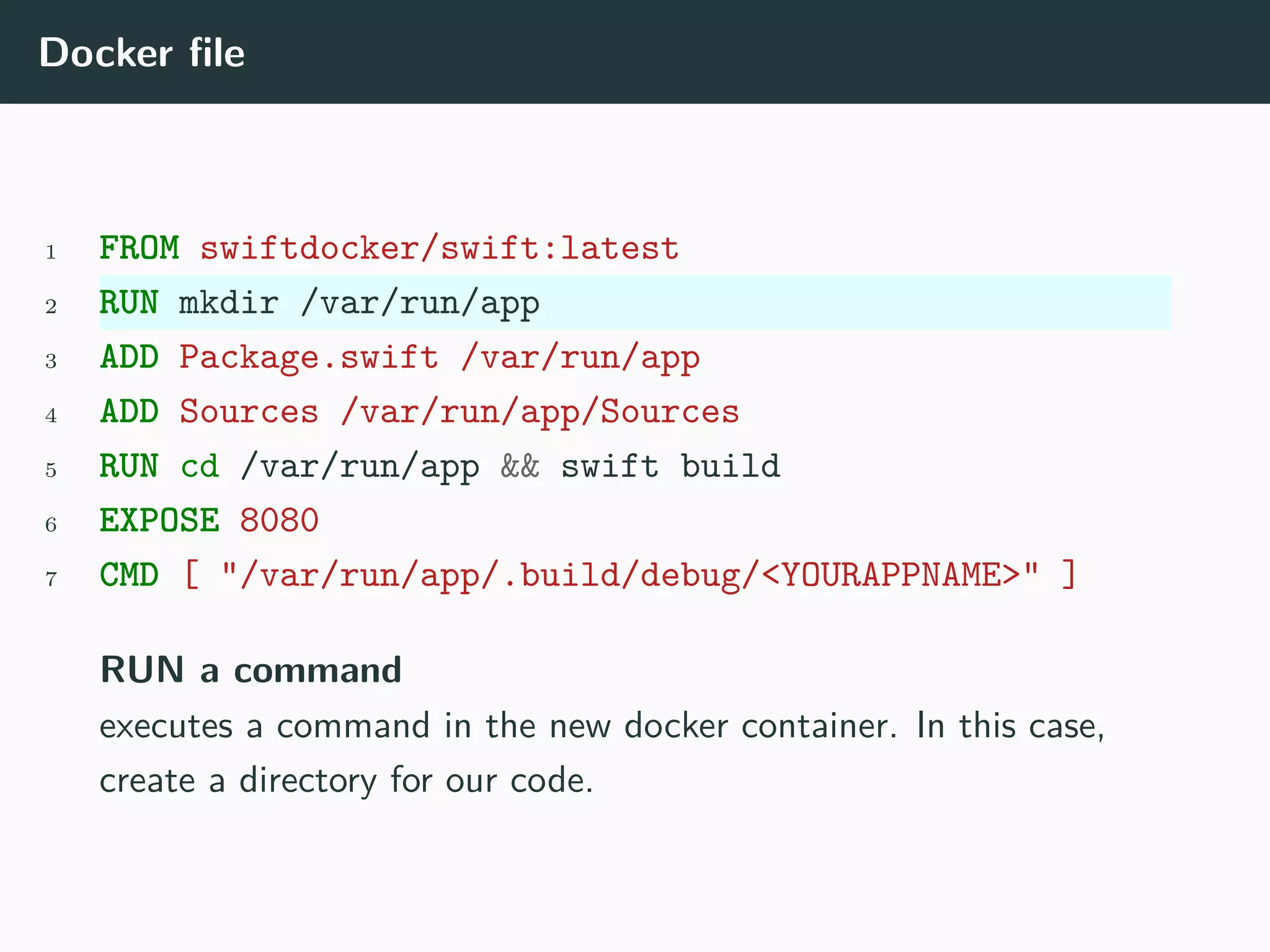 Docker file
1 FROM swiftdocker/swift:latest
2 RUN mkdir /var/run/app
3 ADD Package.swift /var/run/app
4 ADD Sources /var/run/app/Sources
5 RUN cd /var/run/app && swift build
6 EXPOSE 8080
7 CMD [ "/var/run/app/.build/debug/<YOURAPPNAME>" ]
RUN a command
executes a command in the new docker container. In this case,
create a directory for our code.
 