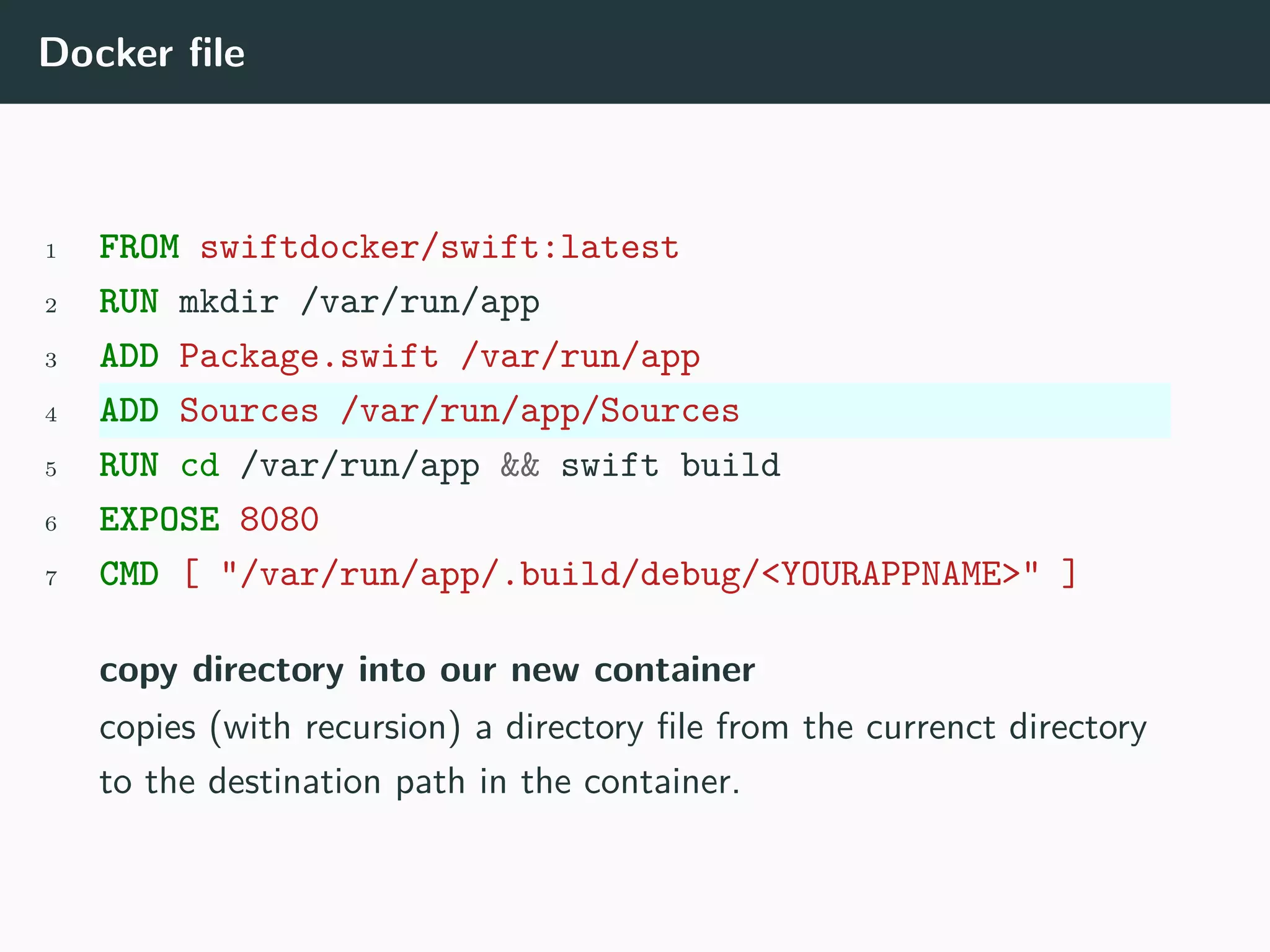 Docker file
1 FROM swiftdocker/swift:latest
2 RUN mkdir /var/run/app
3 ADD Package.swift /var/run/app
4 ADD Sources /var/run/app/Sources
5 RUN cd /var/run/app && swift build
6 EXPOSE 8080
7 CMD [ "/var/run/app/.build/debug/<YOURAPPNAME>" ]
copy directory into our new container
copies (with recursion) a directory file from the currenct directory
to the destination path in the container.
 