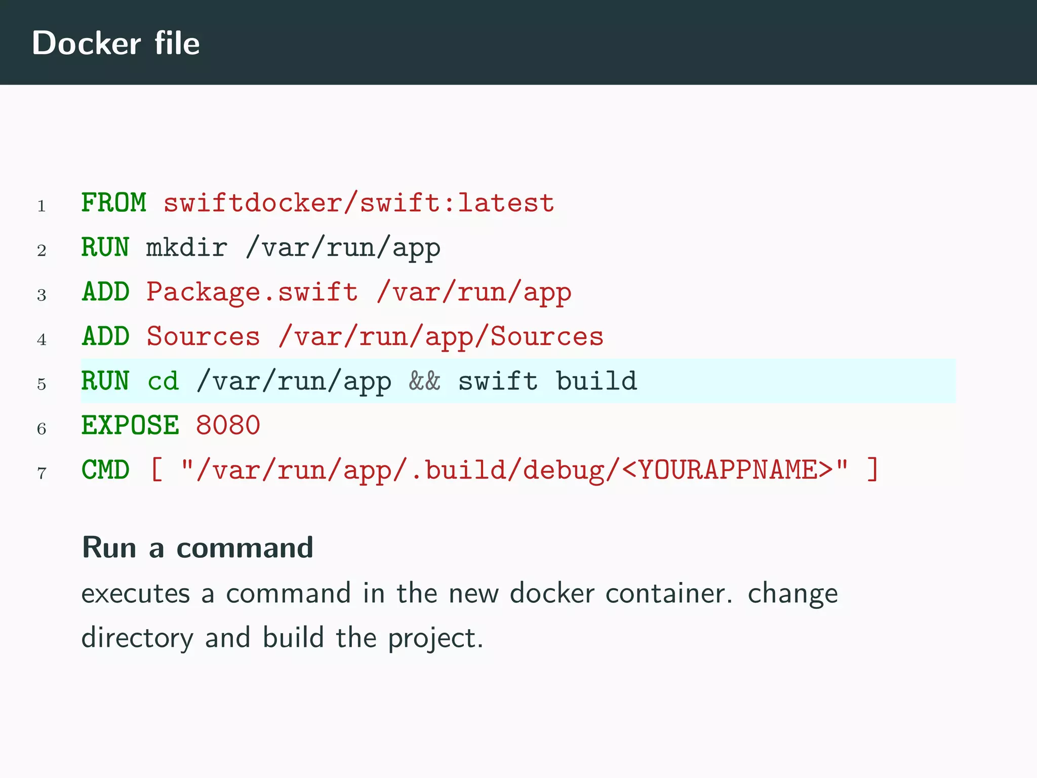 Docker file
1 FROM swiftdocker/swift:latest
2 RUN mkdir /var/run/app
3 ADD Package.swift /var/run/app
4 ADD Sources /var/run/app/Sources
5 RUN cd /var/run/app && swift build
6 EXPOSE 8080
7 CMD [ "/var/run/app/.build/debug/<YOURAPPNAME>" ]
Run a command
executes a command in the new docker container. change
directory and build the project.
 