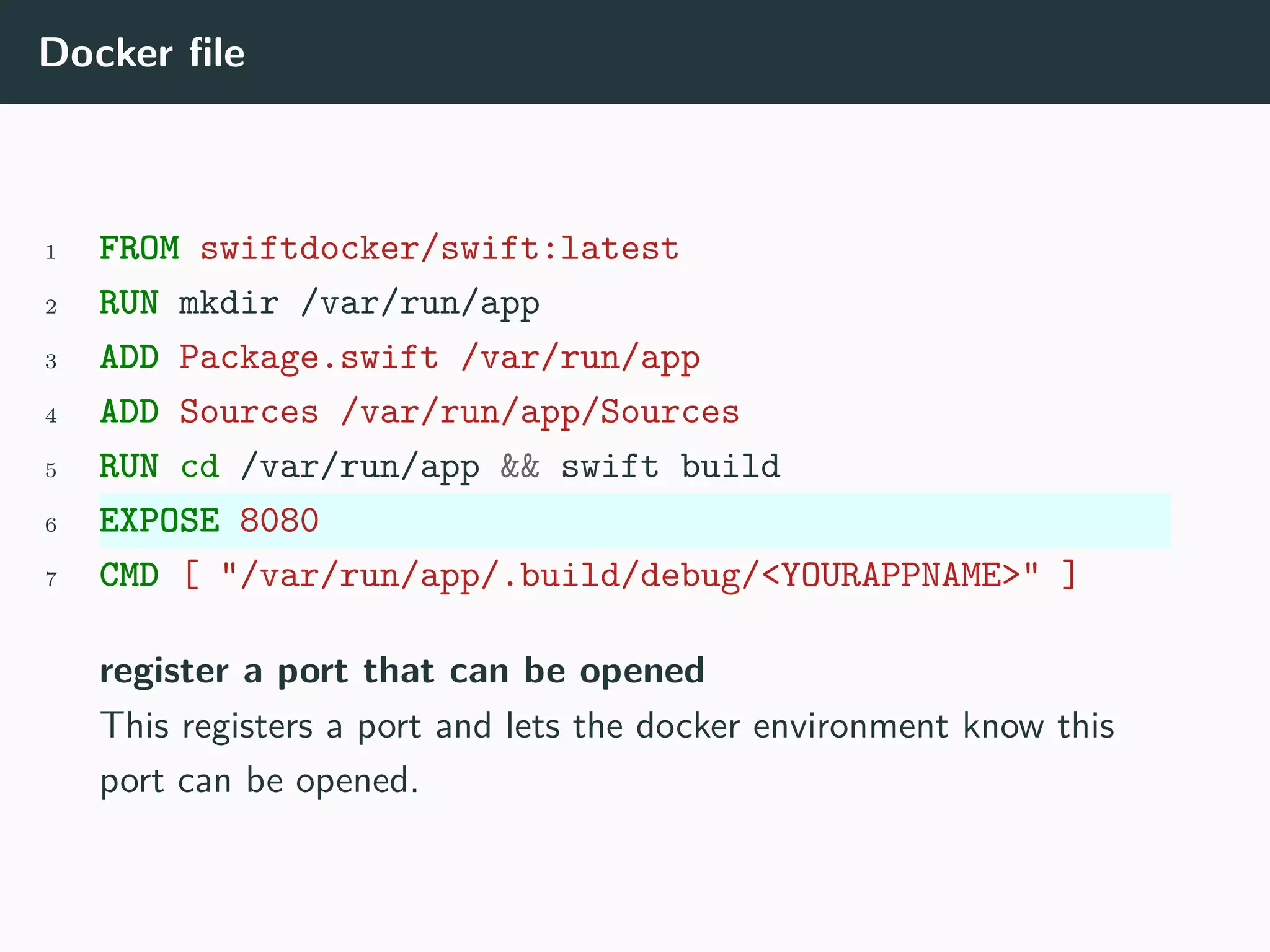 Docker file
1 FROM swiftdocker/swift:latest
2 RUN mkdir /var/run/app
3 ADD Package.swift /var/run/app
4 ADD Sources /var/run/app/Sources
5 RUN cd /var/run/app && swift build
6 EXPOSE 8080
7 CMD [ "/var/run/app/.build/debug/<YOURAPPNAME>" ]
register a port that can be opened
This registers a port and lets the docker environment know this
port can be opened.
 