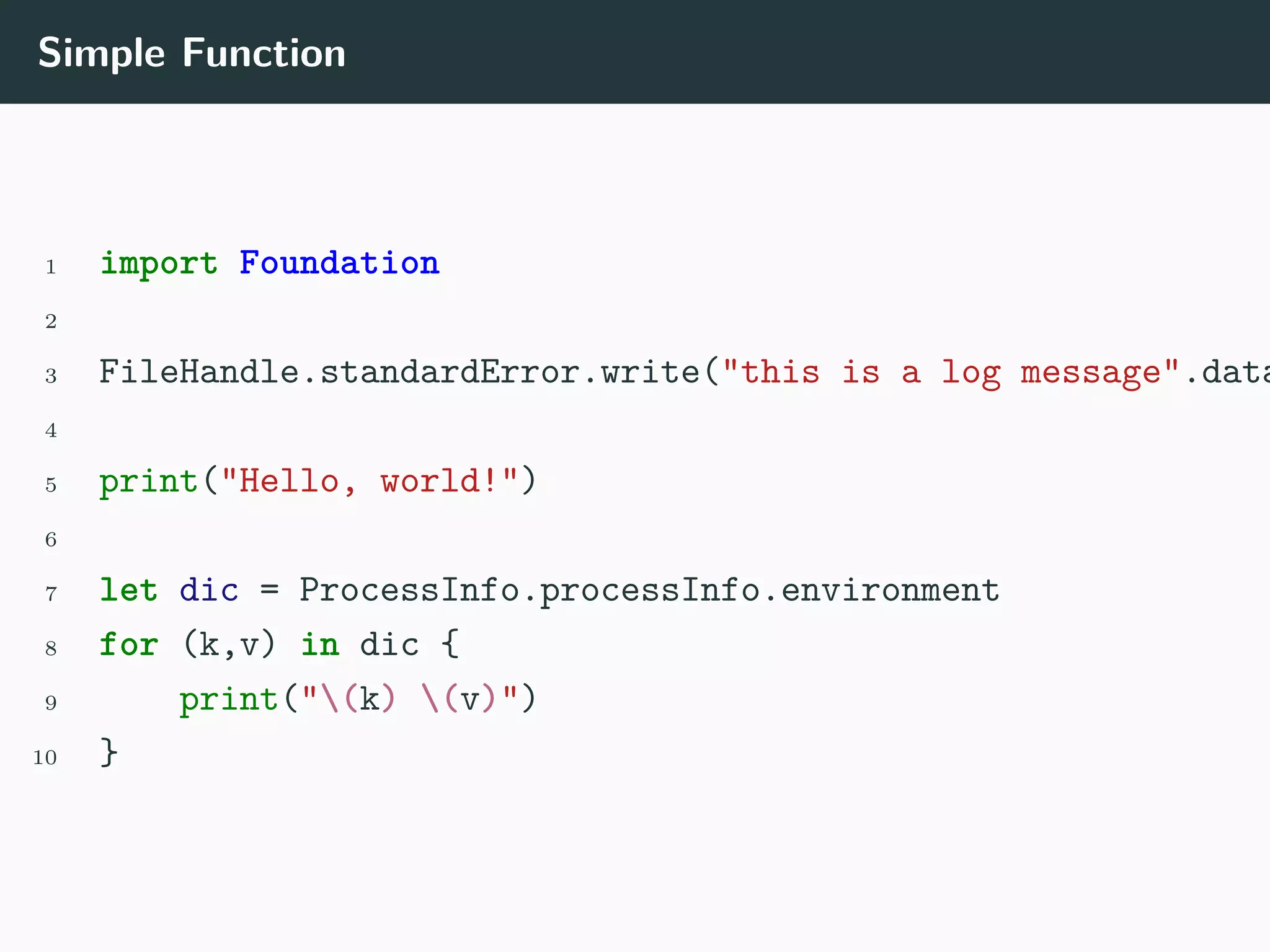 Simple Function
1 import Foundation
2
3 FileHandle.standardError.write("this is a log message".data
4
5 print("Hello, world!")
6
7 let dic = ProcessInfo.processInfo.environment
8 for (k,v) in dic {
9 print("(k) (v)")
10 }
 