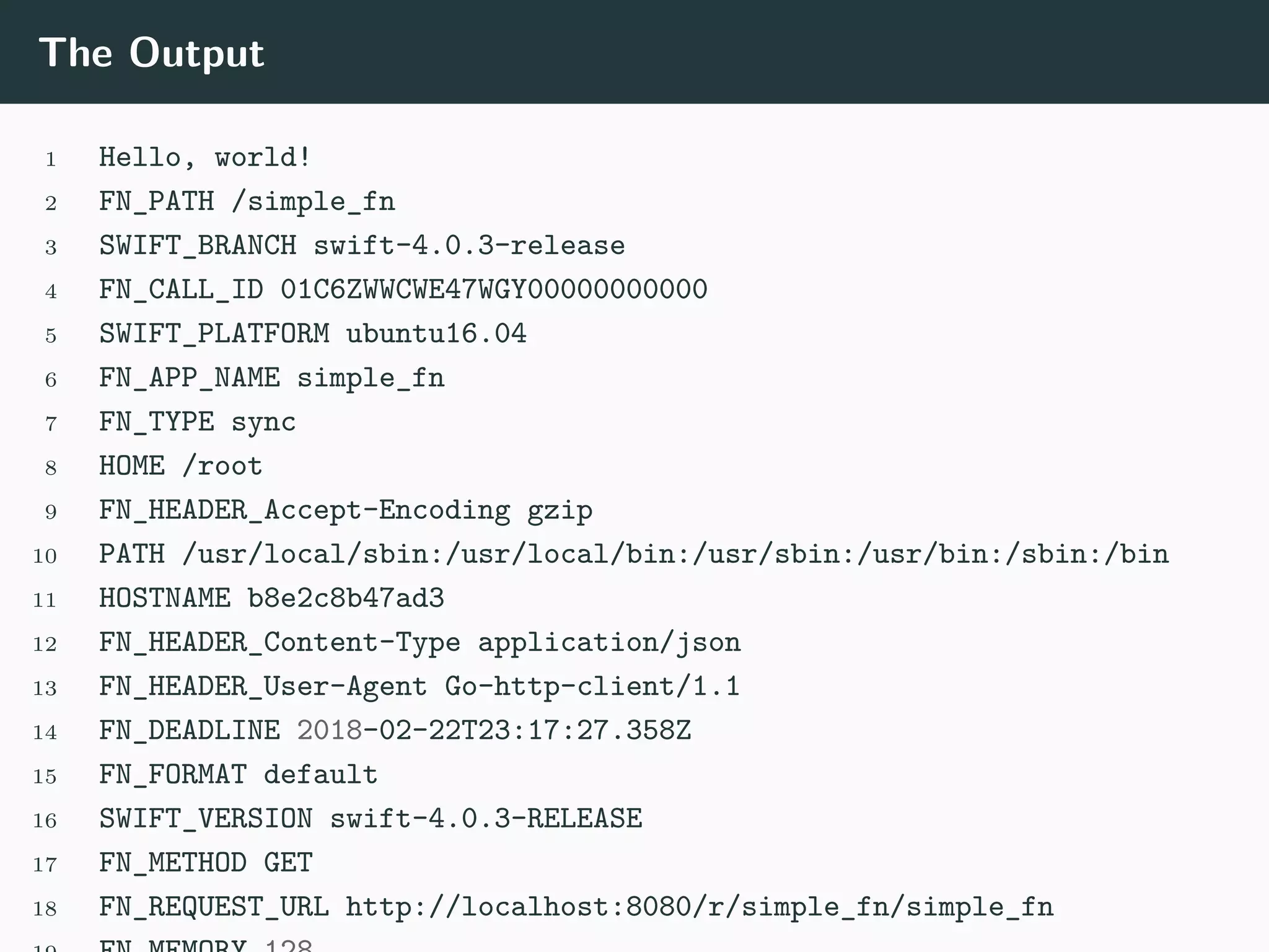 The Output
1 Hello, world!
2 FN_PATH /simple_fn
3 SWIFT_BRANCH swift-4.0.3-release
4 FN_CALL_ID 01C6ZWWCWE47WGY00000000000
5 SWIFT_PLATFORM ubuntu16.04
6 FN_APP_NAME simple_fn
7 FN_TYPE sync
8 HOME /root
9 FN_HEADER_Accept-Encoding gzip
10 PATH /usr/local/sbin:/usr/local/bin:/usr/sbin:/usr/bin:/sbin:/bin
11 HOSTNAME b8e2c8b47ad3
12 FN_HEADER_Content-Type application/json
13 FN_HEADER_User-Agent Go-http-client/1.1
14 FN_DEADLINE 2018-02-22T23:17:27.358Z
15 FN_FORMAT default
16 SWIFT_VERSION swift-4.0.3-RELEASE
17 FN_METHOD GET
18 FN_REQUEST_URL http://localhost:8080/r/simple_fn/simple_fn
 