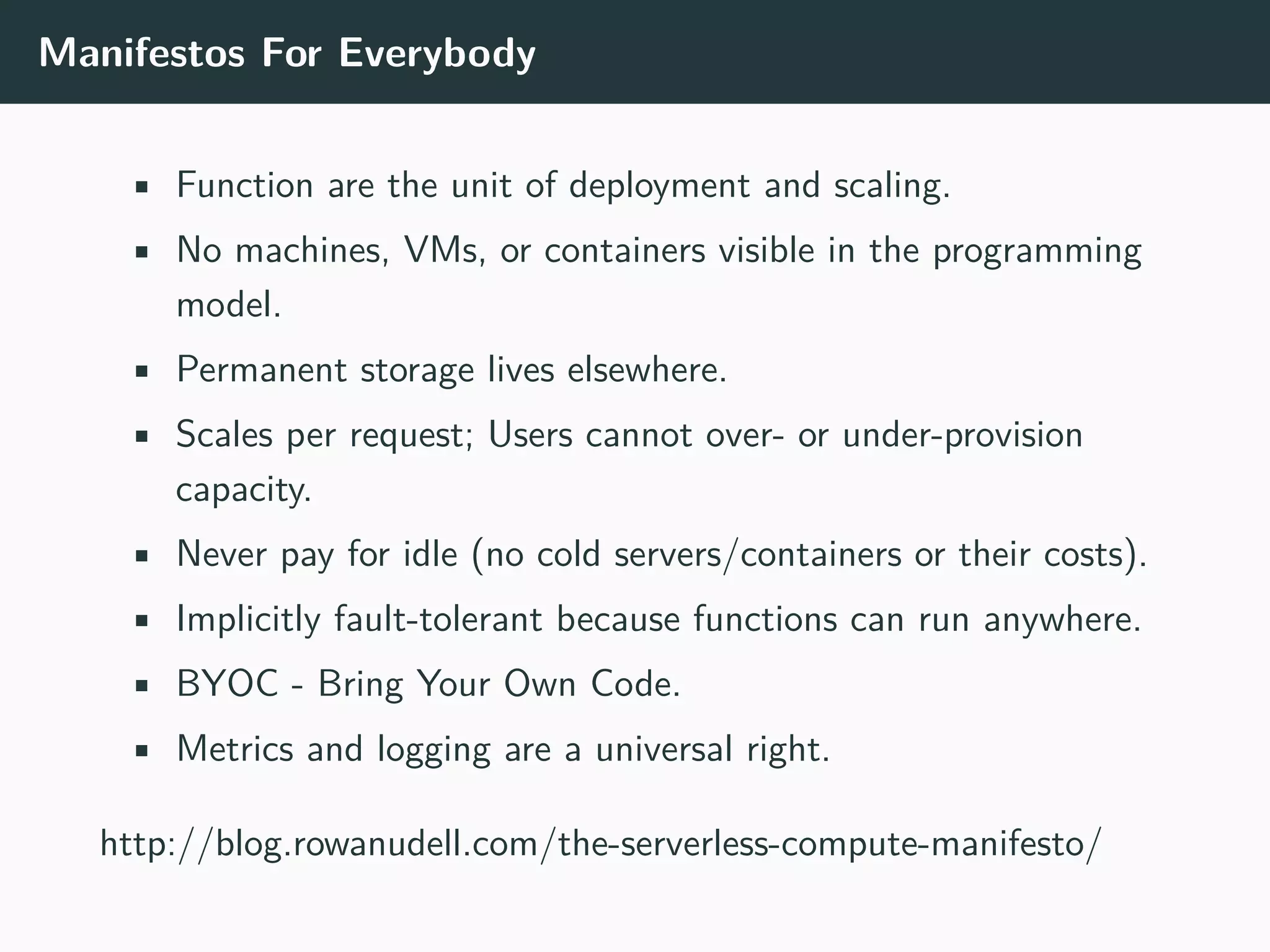 Manifestos For Everybody
• Function are the unit of deployment and scaling.
• No machines, VMs, or containers visible in the programming
model.
• Permanent storage lives elsewhere.
• Scales per request; Users cannot over- or under-provision
capacity.
• Never pay for idle (no cold servers/containers or their costs).
• Implicitly fault-tolerant because functions can run anywhere.
• BYOC - Bring Your Own Code.
• Metrics and logging are a universal right.
http://blog.rowanudell.com/the-serverless-compute-manifesto/
 